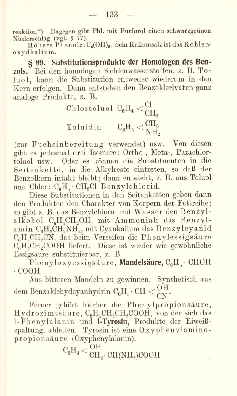 reaktion“). Dagegen gibt Phi. mit Furfurol einen schwarzgrünen Niederschlag (vgl. § 77). Höhere Phenole; C6(0H)e. Sein Kalimnsalz ist das Kohlen- oxydkalium. § 89. Substitutionsprodukte der Homologen des Ben- zols. Bei den homologen Kohlenwasserstoffen, z. B. To- luol, kann die Substitution entweder wiederum in den Kern erfolgen. Dann entstehen den Benzolderivaten ganz analoge Produkte, z. B. Chlortoluol Toluidin ‘ NH2 (zur Fuchsinbereitung verwendet) usw. Von diesen gibt es jedesmal drei Isomere: Ortho-, Meta-, Parachlor- toluol usw. Oder es können die Substituenten in die Seitenkette, in die Alkylreste eintreten, so daß der Benzolkern intakt bleibt; dann entsteht, z. B. aus Toluol und Chlor: CgH-• CH2CI Benzylchlorid. Diese Substitutionen in den Seitenketten geben dann den Produkten den Charakter von Körpern der Fettreihe; so gibt z. B. das Benzylchlorid mit Wasser den Benzyl- alkohol CßH-CH20H, mit Ammoniak das Benzyl- aniin C6H-CH2NH2, mit Cyanlvalium das Benzylcyanid CeH-CH2CN, das beim Verseifen die Phenylessigsäure CßH-CHoCOOH liefert. Diese ist wieder wie gewöhnliche Essigsäure substituierbar, z. B. Phenyloxyessigsäure, Mandelsäure, CgH. • CHOH • COOH. Aus bitteren Mandeln zu gewinnen. Synthetisch aus dem Benzaldehydcyanhydrin C6H5’ CH Ferner gehört hierher die Phenylpropionsäure, Hydrozimtsäure, C6H-CH2CH2COOH, von der sich das 1-Phenylalanin und 1-Tyrosin, Produkte der Eiweiß- spaltung, ableiten. Tyrosin i.st eine Oxyphenylamino- propionsäure (Oxyphenylalanin). C H < ® CH2-CH(NH2)C00H