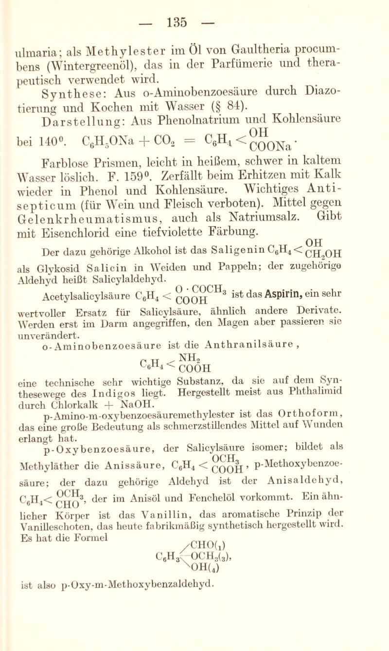 iilmaria; als Methylester im Öl von Gaultheria procum- bens (Wintergreenöl), das in der Parfümerie und thera- peiitisch verwendet wird. Synthese: Aus o-Aminobenzoesäure durch Diazo- tierung und Kochen mit Wasser (§ 84). Darstellung: Aus Phenolnatrium und Kohlensäure OTT bei 1400. C^ONa-f CO., = Farblose Prismen, leicht in heißem, schwer in kaltem Wasser löslich. F. 159o. Zerfällt beim Erhitzen mit Kalk wieder in Phenol und Kohlensäure. Wichtiges Anti- septicum (für M ein und Fleisch verboten). Mittel gegen Gelenkrheumatismus, auch als Natriumsalz. Gibt mit Eisenchlorid eine tief violette Färbung. OH Der dazu gehörige Alkohol ist das Saligenin C6H4< als Glykosid Sali ein in Weiden und Pappeln; der zugehörige Aldehyd heißt Salicylaldehyd. Acetylsalicylsäure C6H4 < ist das Aspirin, ein sehr wertvoller Ersatz für Salicylsäure, ähnlich andere Derivate. Werden erst im Darm angegriffen, den Magen aber passieren sie unverändert. o-Aminobenzoesäure ist die Anthranilsäure , C H < L.6n4 < qqoh eine technische sehr wichtige Substanz, da sie auf dem Syn- thesewege des Indigos liegt. Hergestellt meist aus Phthalimid durch Chlorkalk NaOH. p-Aniino-m-oxybenzoesäuremethylester ist das Orthoform, das eine große Bedeutung als schmerzstillendes Mittel auf Wunden erlangt hat. p-Oxybenzoesäure, der Salicylsäure isomer; bildet als Methyläther die Anissäure, C6H4 < , p-Methoxybenzoe- säure: der dazu gehörige x\ldehyd ist der Anisaldehyd, C„H,< der im Anisöl und Eenchelöl vorkommt. Ein älui- lieber Körper ist das Vanillin, das aromatische Prinzip der VaniUeschoten, das heute fabrikmäßig synthetisch hcrgestellt wird. Es hat die Formel /CHO(i) CeH3^0CH3(3), ^0H(4) ist also p-Uxy-m-Methoxybenzaldehyd.