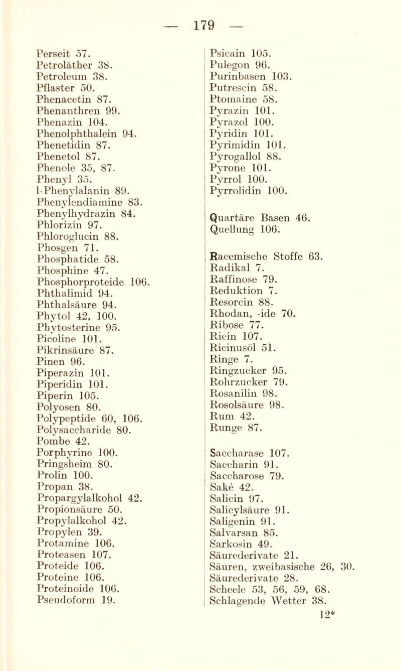 l’erseit 57. Petroläther 38. Petroleum 38. Pflaster 50. Phenacetin 87. Phenanthreu 90. Phenazin 104. Phenolphthalein 94. Phenetidin 87. Phenetol 87. Phenole 35, 87. Phen3’l 35. I-Phen^’lalanin 89. Phenj'lendiamine 83. Phenj’lhj'drazin 84. Phlorizin 97. Phloroglucin 88. Phosgen 71. Phosphatide 58. Phosphine 47. Phosphorproteide 106. Phthalimid 94. Phthalsäure 94. Plij-tol 42, 100. Phjdosterine 95. Picoline 101. Pikrinsäure 87. Pinen 96. Piperazin 101. Piperidin 101. Piperin 105. Polyosen 80. Polypeptide 60, 106. Polysaccharide 80. Pomhe 42. Porphv’rine 100. Pringsheim 80. Prolin 100. Propan 38. Propargylalkohol 42. Propionsäure 50. Propylalkohol 42. Propylen 39. Protamine 106. Proteasen 107. Proteide 106. Proteine 106. Proteinoide 106. Pscudoform 19. Psicain 105. Pulegon 96. Purinhasen 103. Putrescin 58. Ptomaine 58. P^'raziii 101. Pj’razol 100. Pjridin 101. Pjrimidin 101. Pyrogallol 88. PjTone 101. P^'rrol 100. Pj’rrolidin 100. Quartäre Basen 46. Quellung 106. Racemische Stoffe 63. Radikal 7. Raffinose 79. Reduktion 7. Resorcin 88. Rhodan, -ide 70. Ribose 77. Ricin 107. Ricinusöl 51. Ringe 7. Ringzucker 95. Rohrzucker 79. Rosanilin 98. Rosolsäure 98. Rum 42. Runge 87. Saccharase 107. Saccharin 91. Saccharose 79. Sake 42. Salicin 97. Salicylsäure 91. Saligenin 91. Salvarsan 85. Sarkosin 49. Säurederivate 21. Säuren, zweibasische 26, 30. Säurederivate 28. Scheele 53, 56, 59, 68. Schlagende Wetter 38. 12*