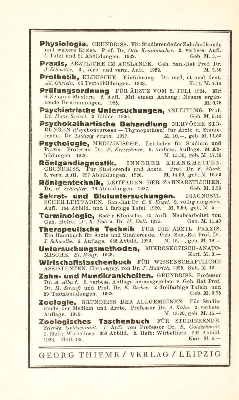 I j PhySiolOgiGg Grundriss. Für studierende derZahnhellkunde und weitere Kreise. Prof. Dr. Otto Krummacher. 2. verbess. Aufl. 1 Tafel und 21 Abbildungen. 1922. Geb. M. 3.— Praxis, ärztliche im auslande. Geh. San.-Rat Prof. Dr. J. Schwalbe. 3., verb. und verm. Aufl. 1922. M. 2.50 Prothetik, klinische. Einführung. Dr. med. et med. dent. I Ad. Öhrlein. 66 Textabbildungen. 1923. Kart. M. 1.10 Prüfungsordnung fUr Ärzte vom s. juli 1924. Mit 6 Zeugnis-Mustern. 2. Aufl. Mit einem Anhang: Neuere ergän- zende Bestimmungen. 1925. M. 0.75 Psychiatrische Untersuchungen, Anleitung. Prof. Dr. Hans Seelert. 3 Bilder. 1926. Geb. M. 5.40 Psychokathartische Behandlung nervöser Stö- rungen (Psychoncurosen — Thymopathien) für Ärzte u. Studie- rende. Dr. Ludwig Frank. 1927. M. 10.—, geb. M. 11.50 Psychologie, medizinische. Leitfaden für Studium und Praxis. Professor Dr. E. Kretschmer. 3. verbess. Auflage. 24 Ab- bildungen. 1926. M. 15.30, geb. M. 17.50 Röntgendiagnostik, innerer Krankheiten. GRUNDRISS. Für Studierende und Arzte. Prof. Dr. F. Munk. 3. verb. Aufl. 297 Abbildungen. 1926. M. 14.60, geb. M. 16.50 Röntgentechnik, Leitfaden der zahnärztlichen. Dr. H. Schindler. 76 Abbildungen. 1927. Geb. M. 3.90 Sekret- und Blutuntersuchungen, diagnosti- scher LEITE.\DEN. San.-Rat Dr. C. S. Engel. 2. völlig umgearb. Aufl. 144 Abbild, und 1 farbige Tafel. 1920. M. 3.50, geb. M. 5.— Terminologie, FotVs Klinische. 10. Aufl. Neubearbeitet von Geh. Hofrat Dr. K. Doll u. Dr. H. Doll. 1925. Geb. M. 11.40 Therapeutische Technik für die ärztl. Praxis. Ein Handbuch für Arzte und Studierende. Geh. San.-Rat Prof. Dr. J. Schwalbe. 6. Auflage. 686 Abbild. 1923. M. 15.-, geb. M. 18.— Untersuchungsmethoden, mikroskopisch-anato- mische. El. Wolff. 1923. Kart. M. 3.— Wirtschaftstaschenbuch für wissenschaftliche ASSISTENTEN. Herausgeg. von Dr. J. Hadrich. 1925. Geb. M. 10.— Zahn- und Mundkrankheiten. Grundriss. Professor Dr. A. Albu f. 2. verbess. Auflage herausgegeben v. Geh. Rat Prof. Dr. H. Strauß und Prof. Dr. E. Becker. 2 dreifarbige Tafeln und 29 Textabbildungen. 1922. Geb. M. 3.76 Zoologie. Grundriss der allgemeinen. Für studie- rende der Medizin und Ärzte. Professor Dr. A. Kühn. 2. verbess. Auflage. 1926. M. 13.20, geb. M. 15.— Zoologisches Taschenbuch für studierende. Selenka Goldschrnidt. 7. Aufl. von Professor Dr. R. Goldschmidt. 1. Heft: Wirbellose. 368 AbbUd. 2. Heft: Wirbeltiere. 292 Abbild. 1923. Heft 1/2. Kart. M. 6.—