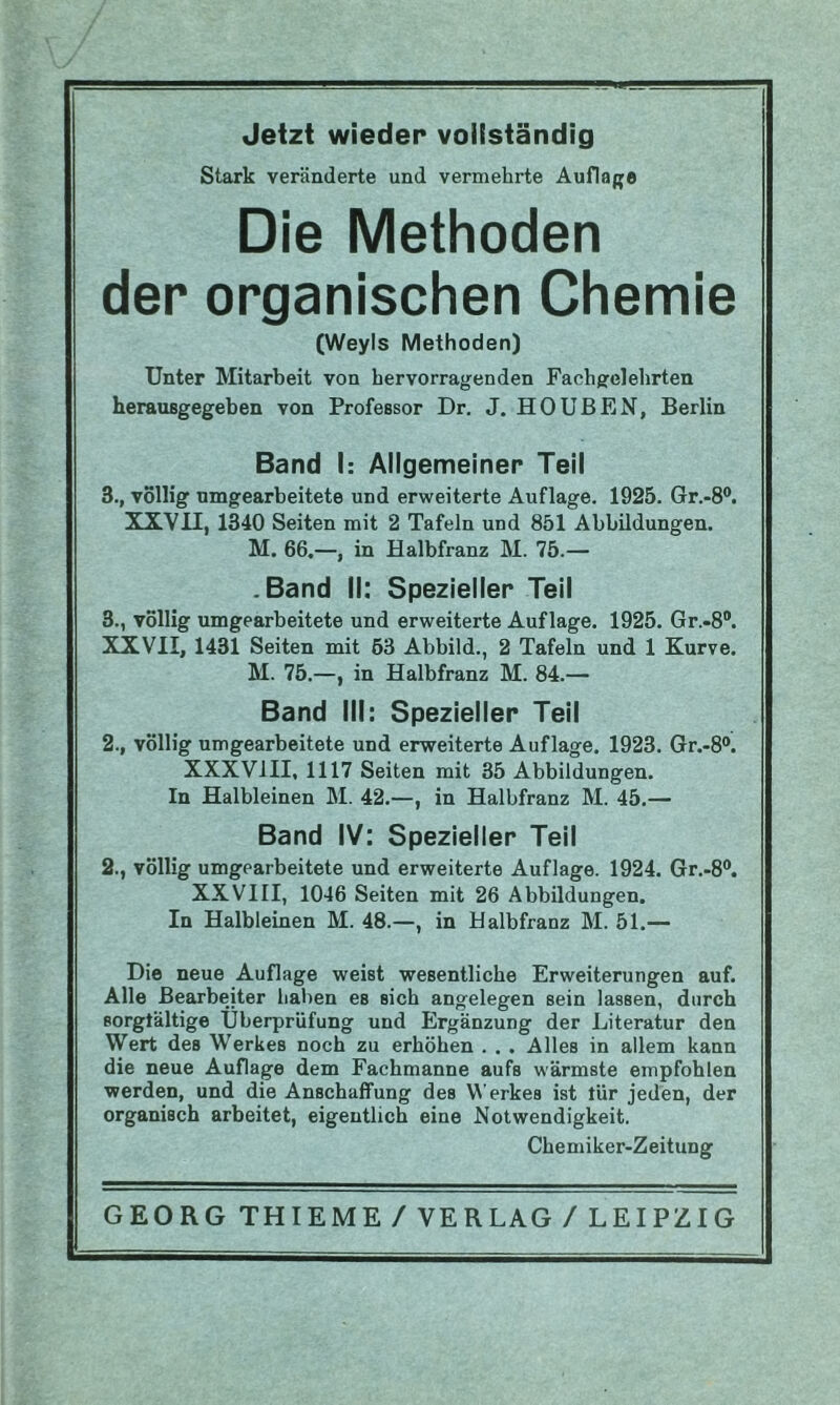 Jetzt wieder vollständig Stark veränderte und vermehrte Auflage Die Methoden der organischen Chemie (Weyls Methoden) Unter Mitarbeit von hervorragenden Fachgelehrten herausgegeben von Professor Dr. J. HO ÜBEN, Berlin Band I: Allgemeiner Teil 3., völlig nmgearbeitete und erweiterte Auflage. 1925. 6r.-8®. XXVII, 1340 Seiten mit 2 Tafeln und 851 Abbildungen. M. 66.—, in Halbfranz M. 75.— .Band II: Spezieller Teil 3., völlig umgearbeitete und erweiterte Auflage. 1925. Gr.-8®. XXVII, 1431 Seiten mit 63 Abbild., 2 Tafeln und 1 Kurve. M. 75.—, in Halbfranz M. 84.— Band III: Spezieller Teil 2., völlig umgearbeitete und erweiterte Auflage. 1923. Gr.-8®. XXXVIII, 1117 Seiten mit 35 Abbildungen. In Halbleinen M. 42.—, in Halbfranz M. 45.— Band IV: Spezieller Teil 2., völlig umgcarbeitete und erweiterte Auflage. 1924. Gr.-8®. XXVIII, 1046 Seiten mit 26 Abbildungen. In Halbleinen M. 48.—, in Halbfranz M. 51.— Die neue Auflage weist wesentliche Erweiterungen auf. Alle Bearbeiter haben es sich angelegen sein lassen, durch sorgtältige Überprüfung und Ergänzung der Literatur den Wert des Werkes noch zu erhöhen . . . Alles in allem kann die neue Auflage dem Fachmanne aufs wärmste empfohlen werden, und die Anschaffung des Werkes ist für jeden, der organisch arbeitet, eigentlich eine Notwendigkeit. Chemiker-Zeitung