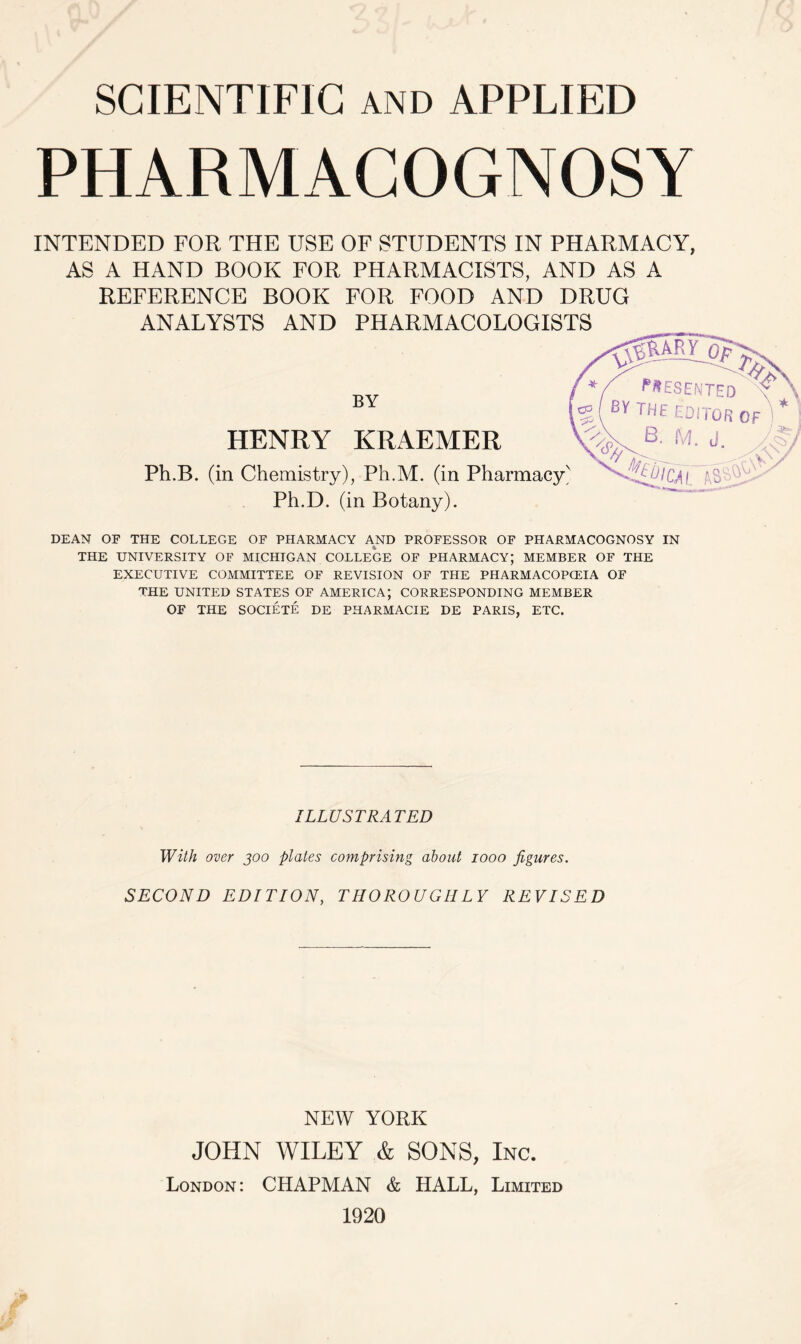 SCIENTIFIC and APPLIED PHARMACOGNOSY INTENDED FOR THE USE OF STUDENTS IN PHARMACY, AS A HAND BOOK FOR PHARMACISTS, AND AS A REFERENCE BOOK FOR FOOD AND DRUG ANALYSTS AND PHARMACOLOGISTS V y$kary op BY HENRY KRAEMER Ph.B. (in Chemistry), Ph.M. (in Pharmacy' Ph.D. (in Botany). PRESENTED BY THE EDITOR B- M. J. & tut r — Ai AS' DEAN OF THE COLLEGE OF PHARMACY AND PROFESSOR OF PHARMACOGNOSY IN THE UNIVERSITY OF MICHIGAN COLLEGE OF PHARMACY; MEMBER OF THE EXECUTIVE COMMITTEE OF REVISION OF THE PHARMACOPOEIA OF THE UNITED STATES OF AMERICA; CORRESPONDING MEMBER OF THE SOCIETE DE PHARMACIE DE PARIS, ETC. ILLUSTRATED With over 300 plates comprising about 1000 figures. SECOND EDITION, THOROUGHLY REVISED NEW YORK JOHN WILEY & SONS, Inc. London: CHAPMAN & HALL, Limited 1920