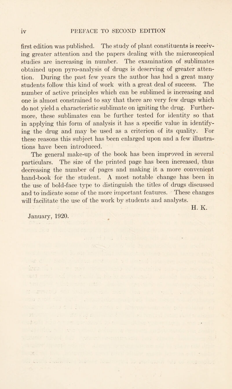 first edition was published. The study of plant constituents is receiv- ing greater attention and the papers dealing with the microscopical studies are increasing in number. The examination of sublimates obtained upon pyro-analysis of drugs is deserving of greater atten- tion. During the past few years the author has had a great many students follow this kind of work with a great deal of success. The number of active principles which can be sublimed is increasing and one is almost constrained to say that there are very few drugs which do not yield a characteristic sublimate on igniting the drug. Further- more, these sublimates can be further tested for identity so that in applying this form of analysis it has a specific value in identify- ing the drug and may be used as a criterion of its quality. For these reasons this subject has been enlarged upon and a few illustra- tions have been introduced. The general make-up of the book has been improved in several particulars. The size of the printed page has been increased, thus decreasing the number of pages and making it a more convenient hand-book for the student. A most notable change has been in the use of bold-face type to distinguish the titles of drugs discussed and to indicate some of the more important features. These changes will facilitate the use of the work by students and analysts. H. K. January, 1920.