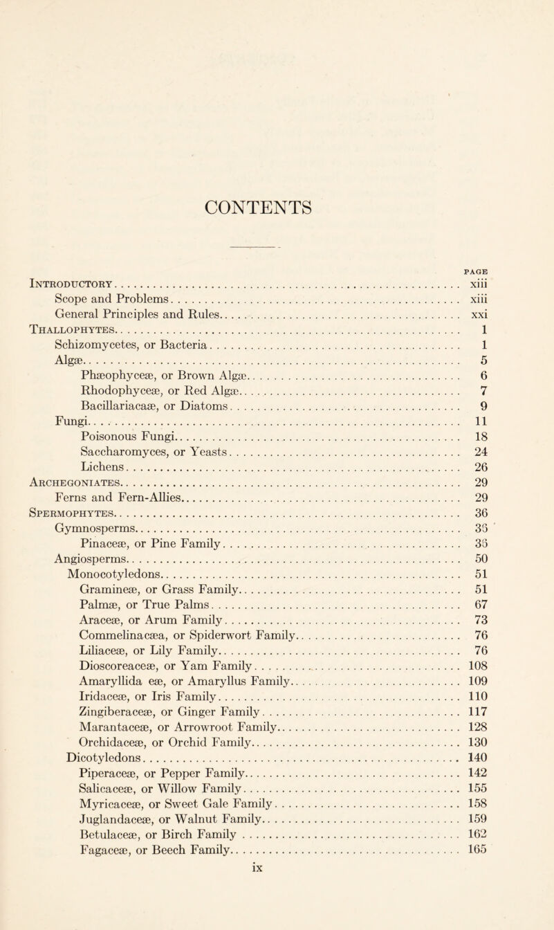 CONTENTS PAGE Introductory xiii Scope and Problems xiii General Principles and Rules xxi Thallophytes 1 Schizomycetes, or Bacteria 1 Algae 5 Phaeophyceae, or Brown Algae 6 Rhodophyceae, or Red Algae.. . 7 Bacillariacaae, or Diatoms 9 Fungi 11 Poisonous Fungi 18 Saccharomyces, or Yeasts 24 Lichens 26 Archegoniates 29 Ferns and Fern-Allies 29 Spermophytes 36 Gymnosperms 35 Pinaceae, or Pine Family 35 Angiosperms 50 Monocotyledons 51 Gramineae, or Grass Family 51 Palmae, or True Palms 67 Araceae, or Arum Family 73 Commelinacaea, or Spiderwort Family 76 Liliaceae, or Lily Family 76 Dioscoreaceae, or Yam Family 108 Amaryllida eae, or Amaryllus Family 109 Iridaceae, or Iris Family 110 Zingiberaceae, or Ginger Family 117 Marantaceae, or Arrowroot Family 128 Orchidaceae, or Orchid Family 130 Dicotyledons 140 Piperaceae, or Pepper Family 142 Salicaceae, or Willow Family 155 Myricaceae, or Sweet Gale Family 158 Juglandaceae, or Walnut Family 159 Betulaceae, or Birch Family 162 Fagaceae, or Beech Family 165
