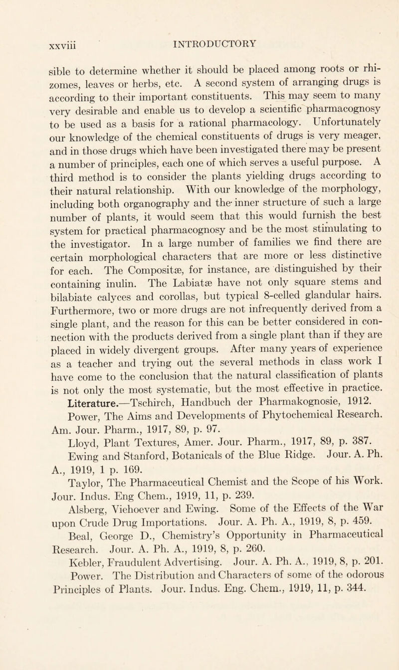 sible to determine whether it should be placed among roots or rhi- zomes, leaves or herbs, etc. A second system of arranging drugs is according to their important constituents. This may seem to many very desirable and enable us to develop a scientific pharmacognosy to be used as a basis for a rational pharmacology. Unfortunately our knowledge of the chemical constituents of drugs is very meager, and in those drugs which have been investigated there may be present a number of principles, each one of which serves a useful purpose. A third method is to consider the plants yielding drugs according to their natural relationship. With our knowledge of the morphology, including both organography and the inner structure of such a large number of plants, it would seem that this would furnish the best system for practical pharmacognosy and be the most stimulating to the investigator. In a large number of families we find there are certain morphological characters that are more or less distinctive for each. The Composite, for instance, are distinguished by their containing inulin. The Labiatse have not only square stems and bilabiate calyces and corollas, but typical 8-celled glandular hairs. Furthermore, two or more drugs are not infrequently derived from a single plant, and the reason for this can be better considered in con- nection with the products derived from a single plant than if they are placed in widely divergent groups. After many years of experience as a teacher and trying out the several methods in class work I have come to the conclusion that the natural classification of plants is not only the most systematic, but the most effective in practice. Literature—Tschirch, Handbuch der Pharmakognosie, 1912. Power, The Aims and Developments of Phytochemical Research. Am. Jour. Pharm., 1917, 89, p. 97. Lloyd, Plant Textures, Amer. Jour. Pharm., 1917, 89, p. 387. Ewing and Stanford, Botanicals of the Blue Ridge. Jour. A. Ph. A., 1919, 1 p. 169. Taylor, The Pharmaceutical Chemist and the Scope of his Work. Jour. Indus. Eng Chem., 1919, 11, p. 239. Alsberg, Viehoever and Ewing. Some of the Effects of the War upon Crude Drug Importations. Jour. A. Ph. A., 1919, 8, p. 459. Beal, George D., Chemistry’s Opportunity in Pharmaceutical Research. Jour. A. Ph. A., 1919, 8, p. 260. Kebler, Fraudulent Advertising. Jour. A. Ph. A., 1919, 8, p. 201. Power. The Distribution and Characters of some of the odorous Principles of Plants. Jour. Indus. Eng. Chem., 1919, 11, p. 344.