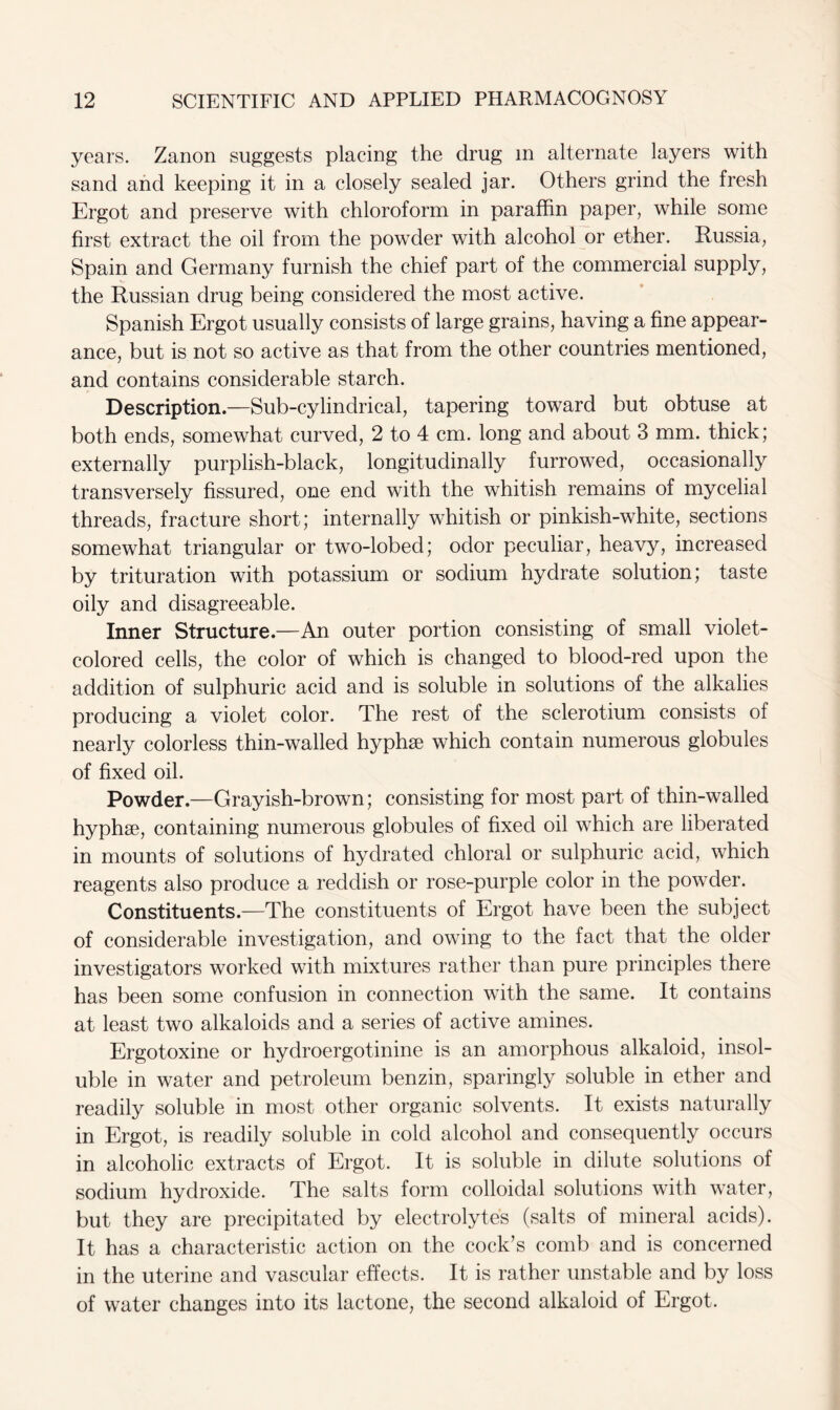 years. Zanon suggests placing the drug m alternate layers with sand and keeping it in a closely sealed jar. Others grind the fresh Ergot and preserve with chloroform in paraffin paper, while some first extract the oil from the powder with alcohol or ether. Russia, Spain and Germany furnish the chief part of the commercial supply, the Russian drug being considered the most active. Spanish Ergot usually consists of large grains, having a fine appear- ance, but is not so active as that from the other countries mentioned, and contains considerable starch. Description.—Sub-cylindrical, tapering toward but obtuse at both ends, somewhat curved, 2 to 4 cm. long and about 3 mm. thick; externally purplish-black, longitudinally furrowed, occasionally transversely fissured, one end with the whitish remains of mycelial threads, fracture short; internally whitish or pinkish-white, sections somewhat triangular or two-lobecl; odor peculiar, heavy, increased by trituration with potassium or sodium hydrate solution; taste oily and disagreeable. Inner Structure.—An outer portion consisting of small violet- colored cells, the color of which is changed to blood-red upon the addition of sulphuric acid and is soluble in solutions of the alkalies producing a violet color. The rest of the sclerotium consists of nearly colorless thin-walled hyphse which contain numerous globules of fixed oil. Powder.—Grayish-brown; consisting for most part of thin-walled hyphse, containing numerous globules of fixed oil which are liberated in mounts of solutions of hydrated chloral or sulphuric acid, which reagents also produce a reddish or rose-purple color in the powder. Constituents.—The constituents of Ergot have been the subject of considerable investigation, and owing to the fact that the older investigators worked with mixtures rather than pure principles there has been some confusion in connection with the same. It contains at least two alkaloids and a series of active amines. Ergotoxine or hydroergotinine is an amorphous alkaloid, insol- uble in water and petroleum benzin, sparingly soluble in ether and readily soluble in most other organic solvents. It exists naturally in Ergot, is readily soluble in cold alcohol and consequently occurs in alcoholic extracts of Ergot. It is soluble in dilute solutions of sodium hydroxide. The salts form colloidal solutions with water, but they are precipitated by electrolytes (salts of mineral acids). It has a characteristic action on the cock’s comb and is concerned in the uterine and vascular effects. It is rather unstable and by loss of water changes into its lactone, the second alkaloid of Ergot.