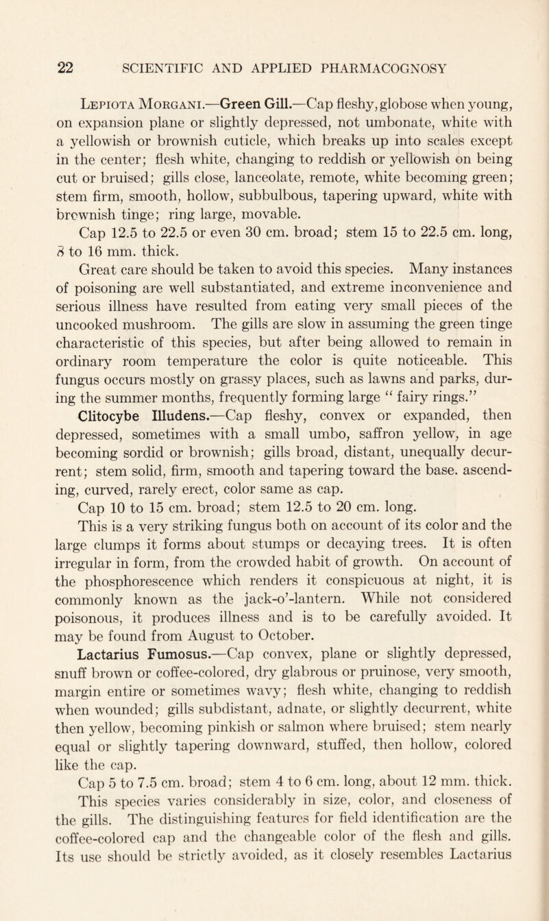 Lepiota Morgani.—Green Gill.—Cap fleshy, globose when young, on expansion plane or slightly depressed, not umbonate, white with a yellowish or brownish cuticle, which breaks up into scales except in the center; flesh white, changing to reddish or yellowish on being cut or bruised; gills close, lanceolate, remote, white becoming green; stem firm, smooth, hollow, subbulbous, tapering upward, white with brownish tinge; ring large, movable. Cap 12.5 to 22.5 or even 30 cm. broad; stem 15 to 22.5 cm. long, 8 to 16 mm. thick. Great care should be taken to avoid this species. Many instances of poisoning are well substantiated, and extreme inconvenience and serious illness have resulted from eating very small pieces of the uncooked mushroom. The gills are slow in assuming the green tinge characteristic of this species, but after being allowed to remain in ordinary room temperature the color is quite noticeable. This fungus occurs mostly on grassy places, such as lawns and parks, dur- ing the summer months, frequently forming large “ fairy rings.” Clitocybe Illudens.—Cap fleshy, convex or expanded, then depressed, sometimes with a small umbo, saffron yellow, in age becoming sordid or brownish; gills broad, distant, unequally decur- rent; stem solid, firm, smooth and tapering toward the base, ascend- ing, curved, rarely erect, color same as cap. Cap 10 to 15 cm. broad; stem 12.5 to 20 cm. long. This is a very striking fungus both on account of its color and the large clumps it forms about stumps or decaying trees. It is often irregular in form, from the crowded habit of growth. On account of the phosphorescence which renders it conspicuous at night, it is commonly known as the jack-o’-lantern. While not considered poisonous, it produces illness and is to be carefully avoided. It may be found from August to October. Lactarius Fumosus.—Cap convex, plane or slightly depressed, snuff brown or coffee-colored, dry glabrous or pruinose, very smooth, margin entire or sometimes wavy; flesh white, changing to reddish when wounded; gills subdistant, adnate, or slightly decurrent, white then yellow, becoming pinkish or salmon where bruised; stem nearly equal or slightly tapering downward, stuffed, then hollow, colored like the cap. Cap 5 to 7.5 cm. broad; stem 4 to 6 cm. long, about 12 mm. thick. This species varies considerably in size, color, and closeness of the gills. The distinguishing features for field identification are the coffee-colored cap and the changeable color of the flesh and gills. Its use should be strictly avoided, as it closely resembles Lactarius