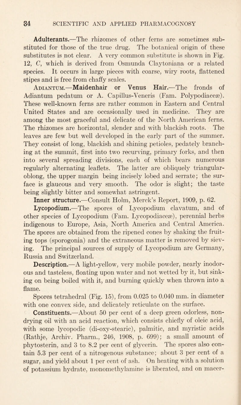 Adulterants.—The rhizomes of other ferns are sometimes sub- stituted for those of the true drug. The botanical origin of these substitutes is not clear. A very common substitute is shown in Fig. 12, C, which is derived from Osmunda Claytoniana or a related species. It occurs in large pieces with coarse, wiry roots, flattened stipes and is free from chaffy scales. Adiantum.—Maidenhair or Venus Hair.—The fronds of Adiantum pedatum or A. Capillus-Veneris (Fam. Polypodiacese). These well-known ferns are rather common in Eastern and Central tJnited States and are occasionally used in medicine. They are among the most graceful and delicate of the North American ferns. The rhizomes are horizontal, slender and with blackish roots. The leaves are few but well developed in the early part of the summer. They consist of long, blackish and shining petioles, pedately branch- ing at the summit, first into two recurving, primary forks, and then into several spreading divisions, each of which bears numerous regularly alternating leaflets. The latter are obliquely triangular- oblong, the upper margin being incisely lobed and serrate; the sur- face is glaucous and very smooth. The odor is slight; the taste being slightly bitter and somewhat astringent. Inner structure.—Consult Holm, Merck’s Report, 1909, p. 62. Lycopodium.—The spores of Lycopodium clavatum, and of other species of Lycopodium (Fam. Lycopodiacese), perennial herbs indigenous to Europe, Asia, North America and Central America. The spores are obtained from the ripened cones by shaking the fruit- ing tops (sporogonia) and the extraneous matter is removed by siev- ing. The principal sources of supply of Lycopodium are Germany, Russia and Switzerland. Description.—A light-yellow, very mobile powder, nearly inodor- ous and tasteless, floating upon water and not wetted by it, but sink- ing on being boiled with it, and burning quickly when thrown into a flame. Spores tetrahedral (Fig. 15), from 0.025 to 0.040 mm. in diameter with one convex side, and delicately reticulate on the surface. Constituents.—About 50 per cent of a deep green odorless, non- drying oil with an acid reaction, which consists chiefly of oleic acid, with some lycopoclic (di-oxy-stearic), palmitic, and myristic acids (Rathje, Archiv. Pharm., 246, 1908, p. 699); a small amount of phytosterin, and 3 to 8.2 per cent of glycerin. The spores also con- tain 5.3 per cent of a nitrogenous substance; about 3 per cent of a sugar, and yield about 1 per cent of ash. On heating with a solution of potassium hydrate, monomethylamine is liberated, and on rnacer-