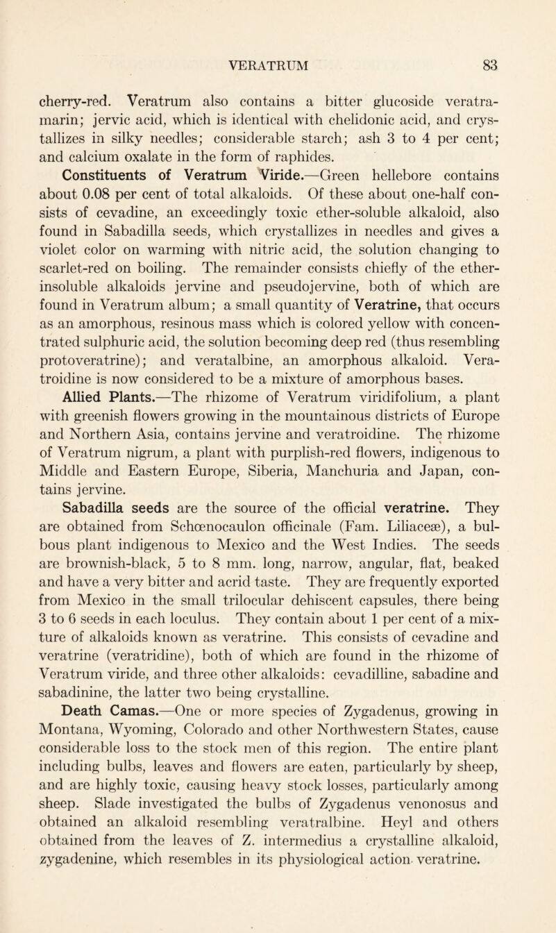 cherry-red. Veratrum also contains a bitter glucoside veratra- marin; jervic acid, which is identical with chelidonic acid, and crys- tallizes in silky needles; considerable starch; ash 3 to 4 per cent; and calcium oxalate in the form of raphides. Constituents of Veratrum Viride.—Green hellebore contains about 0.08 per cent of total alkaloids. Of these about one-half con- sists of cevadine, an exceedingly toxic ether-soluble alkaloid, also found in Sabadilla seeds, which crystallizes in needles and gives a violet color on warming with nitric acid, the solution changing to scarlet-red on boiling. The remainder consists chiefly of the ether- insoluble alkaloids jervine and pseudojervine, both of which are found in Veratrum album; a small quantity of Verafrine, that occurs as an amorphous, resinous mass which is colored yellow with concen- trated sulphuric acid, the solution becoming deep red (thus resembling protoveratrine); and veratalbine, an amorphous alkaloid. Vera- troidine is now considered to be a mixture of amorphous bases. Allied Plants.—The rhizome of Veratrum viridifolium, a plant with greenish flowers growing in the mountainous districts of Europe and Northern Asia, contains jervine and veratroidine. The rhizome of Veratrum nigrum, a plant with purplish-red flowers, indigenous to Middle and Eastern Europe, Siberia, Manchuria and Japan, con- tains jervine. Sabadilla seeds are the source of the official veratrine. They are obtained from Schoenocaulon officinale (Fam. Liliacese), a bul- bous plant indigenous to Mexico and the West Indies. The seeds are brownish-black, 5 to 8 mm. long, narrow, angular, flat, beaked and have a very bitter and acrid taste. They are frequently exported from Mexico in the small trilocular dehiscent capsules, there being 3 to 6 seeds in each loculus. They contain about 1 per cent of a mix- ture of alkaloids known as veratrine. This consists of cevadine and veratrine (veratridine), both of which are found in the rhizome of Veratrum viride, and three other alkaloids: cevadilline, sabadine and sabadinine, the latter two being crystalline. Death Camas.—One or more species of Zygadenus, growing in Montana, Wyoming, Colorado and other Northwestern States, cause considerable loss to the stock men of this region. The entire plant including bulbs, leaves and flowers are eaten, particularly by sheep, and are highly toxic, causing heavy stock losses, particularly among sheep. Slade investigated the bulbs of Zygadenus venonosus and obtained an alkaloid resembling veratralbine. Heyl and others obtained from the leaves of Z. intermedius a crystalline alkaloid, zygadenine, which resembles in its physiological action veratrine.