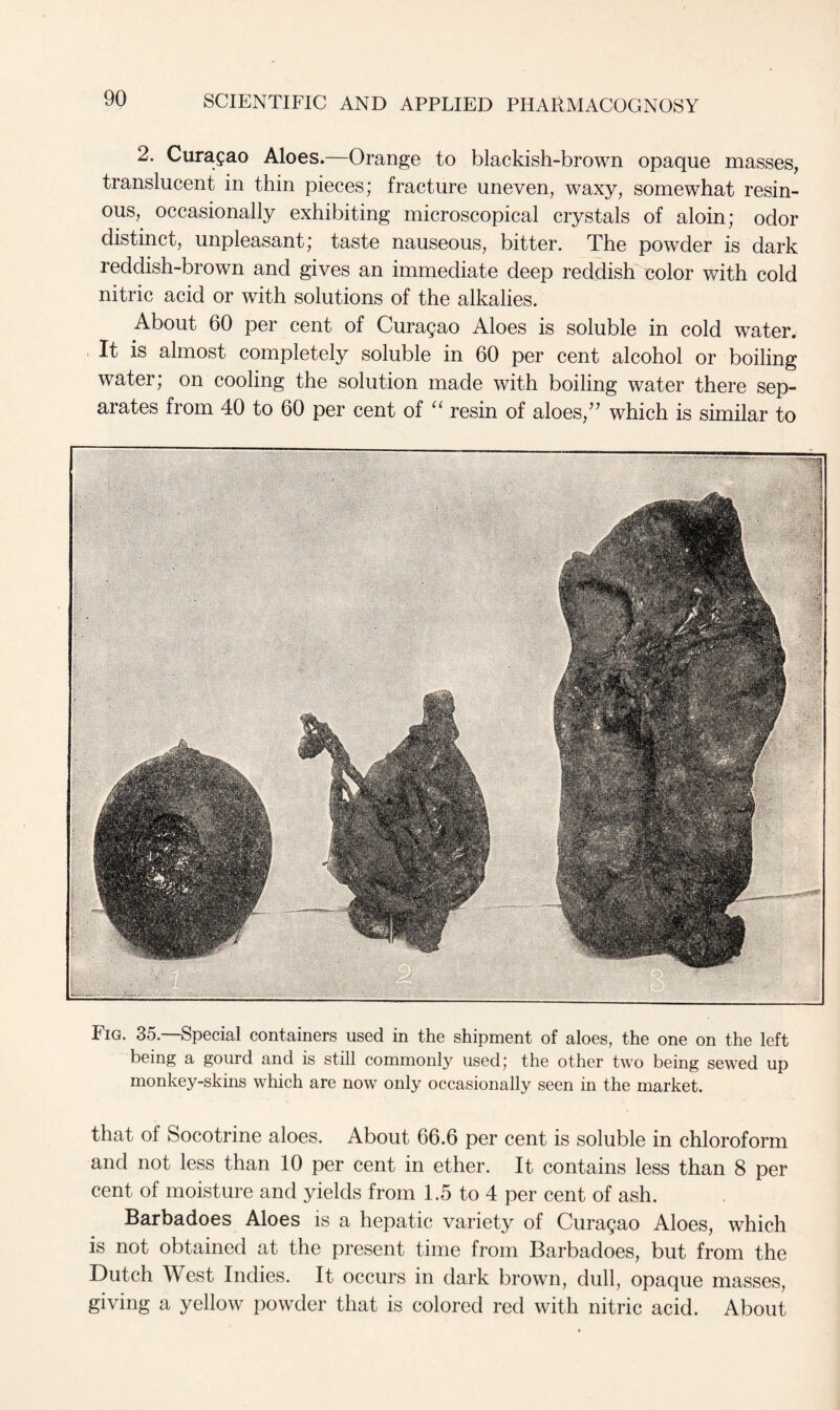 2. Curasao Aloes.—Orange to blackish-brown opaque masses, translucent in thin pieces; fracture uneven, waxy, somewhat resin- ous, occasionally exhibiting microscopical crystals of aloin; odor distinct, unpleasant; taste nauseous, bitter. The powder is dark reddish-brown and gives an immediate deep reddish color with cold nitric acid or with solutions of the alkalies. About 60 per cent of Curasao Aloes is soluble in cold water. It is almost completely soluble in 60 per cent alcohol or boiling water; on cooling the solution made with boiling water there sep- arates from 40 to 60 per cent of “ resin of aloes/7 which is similar to Fig. 35.—Special containers used in the shipment of aloes, the one on the left being a gourd and is still commonly used; the other two being sewed up monkey-skins which are now only occasionally seen in the market. that of Socotrine aloes. About 66.6 per cent is soluble in chloroform and not less than 10 per cent in ether. It contains less than 8 per cent of moisture and yields from 1.5 to 4 per cent of ash. Barbadoes Aloes is a hepatic variety of Curasao Aloes, which is not obtained at the present time from Barbadoes, but from the Dutch West Indies. It occurs in dark brown, dull, opaque masses, giving a yellow powder that is colored red with nitric acid. About