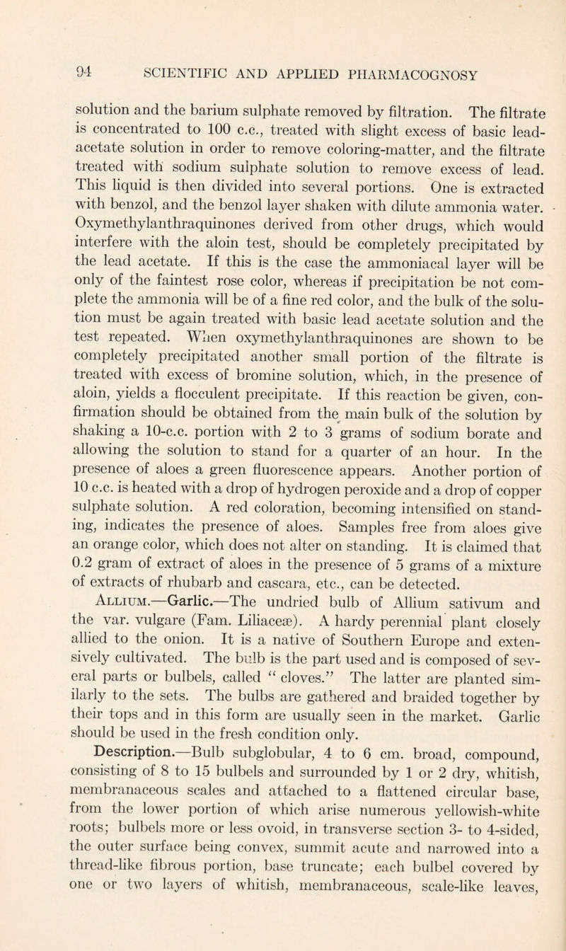 solution and the barium sulphate removed by filtration. The filtrate is concentrated to 100 c.c., treated with slight excess of basic lead- acetate solution in order to remove coloring-matter, and the filtrate treated with sodium sulphate solution to remove excess of lead. This liquid is then divided into several portions. One is extracted with benzol, and the benzol layer shaken with dilute ammonia water. Oxymethylanthraquinones derived from other drugs, which would interfere with the aloin test, should be completely precipitated by the lead acetate. If this is the case the ammoniacal layer will be only of the faintest rose color, whereas if precipitation be not com- plete the ammonia will be of a fine red color, and the bulk of the solu- tion must be again treated with basic lead acetate solution and the test repeated. When oxymethylanthraquinones are shown to be completely precipitated another small portion of the filtrate is treated with excess of bromine solution, which, in the presence of aloin, yields a flocculent precipitate. If this reaction be given, con- firmation should be obtained from the main bulk of the solution by shaking a 10-c.c. portion with 2 to 3 grams of sodium borate and allowing the solution to stand for a quarter of an hour. In the presence of aloes a green fluorescence appears. Another portion of 10 c.c. is heated with a drop of hydrogen peroxide and a drop of copper sulphate solution. A red coloration, becoming intensified on stand- ing, indicates the presence of aloes. Samples free from aloes give an orange color, which does not alter on standing. It is claimed that 0.2 gram of extract of aloes in the presence of 5 grams of a mixture of extracts of rhubarb and cascara, etc., can be detected. Allium. Garlic.—The undried bulb of Allium sativum and the var. vulgare (Fam. Liliacese). A hardy perennial plant closely allied to the onion. It is a native of Southern Europe and exten- sively cultivated. The bulb is the part used and is composed of sev- eral parts or bulbels, called “ cloves/' The latter are planted sim- ilarly to the sets. The bulbs are gathered and braided together by their tops and in this form are usually seen in the market. Garlic should be used in the fresh condition only. Description. Bulb subglobular, 4 to 6 cm. broad, compound, consisting of 8 to 15 bulbels and surrounded by 1 or 2 dry, whitish, membranaceous scales and attached to a flattened circular base, from the lower portion of which arise numerous yellowish-white roots; bulbels more or less ovoid, in transverse section 3- to 4-sided, the outer surface being convex, summit acute and narrowed into a thread-like fibrous portion, base truncate; each bulbel covered by one or two layers of whitish, membranaceous, scale-like leaves,