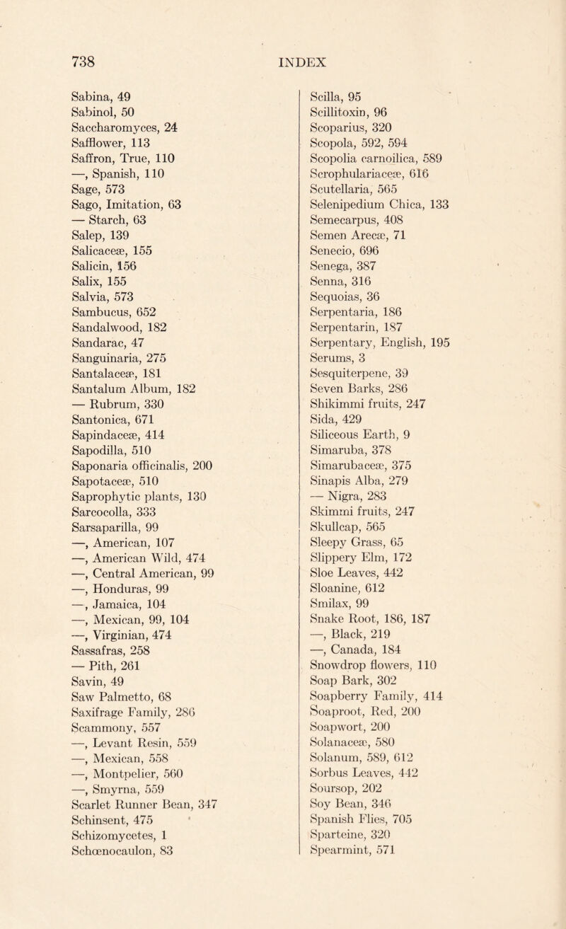 Sabina, 49 Sabinol, 50 Saccharomyces, 24 Safflower, 113 Saffron, True, 110 —, Spanish, 110 Sage, 573 Sago, Imitation, 63 — Starch, 63 Salep, 139 Salicacese, 155 Salicin, 156 Salix, 155 Salvia, 573 Sambucus, 652 Sandalwood, 182 Sandarac, 47 Sanguinaria, 275 Santalaceae, 181 Santalum Album, 182 — Rubrum, 330 Santonica, 671 Sapindacese, 414 Sapodilla, 510 Saponaria officinalis, 200 Sapotacese, 510 Saprophytic plants, 130 Sarcocolla, 333 Sarsaparilla, 99 —, American, 107 —, American Wild, 474 —, Central American, 99 —, Honduras, 99 —, Jamaica, 104 —, Mexican, 99, 104 —, Virginian, 474 Sassafras, 258 —■ Pith, 261 Savin, 49 Saw Palmetto, 68 Saxifrage Family, 286 Scammony, 557 —, Levant Resin, 559 —, Mexican, 558 —, Montpelier, 560 —, Smyrna, 559 Scarlet Runner Bean, 347 Schinsent, 475 Schizomycetes, 1 Schcenocaulon, 83 Scilla, 95 Scillitoxin, 96 Scoparius, 320 Scopola, 592, 594 Scopolia carnoilica, 589 Scrophulariaceje, 616 Scutellaria, 565 Selenipedium Chica, 133 Semecarpus, 408 Semen Arecae, 71 Senecio, 696 Senega, 387 Senna, 316 Sequoias, 36 Serpentaria, 186 Serpentarin, 187 Serpentary, English, 195 Serums, 3 Sesquiterpene, 39 Seven Barks, 286 Shikimmi fruits, 247 Sida, 429 Siliceous Earth, 9 Simaruba, 378 Simarubacese, 375 Sinapis Alba, 279 — Nigra, 283 Skimmi fruits, 247 Skullcap, 565 Sleepy Grass, 65 Slippery Elm, 172 Sloe Leaves, 442 Sloanine, 612 Smilax, 99 Snake Root, 186, 187 —, Black, 219 —, Canada, 184 Snowdrop flowers, 110 Soap Bark, 302 Soapberry Family, 414 Soaproot, Red, 200 Soapwort, 200 Solanacea), 580 Solanum, 589, 612 Sorbus Leaves, 442 Soursop, 202 Soy Bean, 346 Spanish Flies, 705 Sparteine, 320 Spearmint, 571