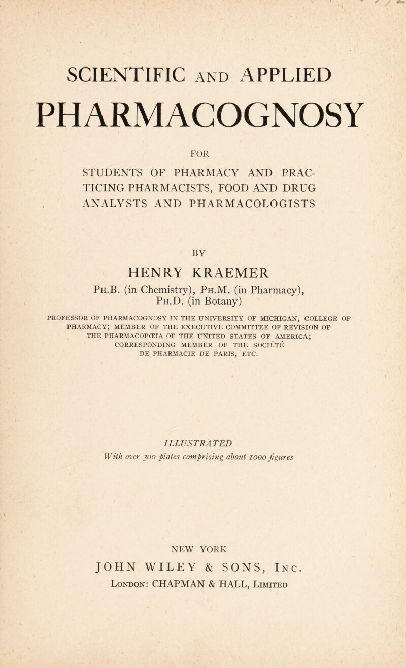 SCIENTIFIC AND APPLIED PHARMACOGNOSY FOR STUDENTS OF PHARMACY AND PRAC- TICING PHARMACISTS, FOOD AND DRUG ANALYSTS AND PHARMACOLOGISTS BY HENRY KRAEMER Ph.B. (in Chemistry), Ph.M. (in Pharmacy), Ph.D. (in Botany) PROFESSOR OF PHARMACOGNOSY IN THE UNIVERSITY OF MICHIGAN, COLLEGE OF PHARMACY; MEMBER OF THE EXECUTIVE COMMITTEE OF REVISION OF THE PHARMACOPOEIA OF THE UNITED STATES OF AMERICA; CORRESPONDING MEMBER OF THE SOCIETE DE PHARMACIE DE PARIS, ETC. ILLUSTRATED With over joo plates comprising about 1000 figures NEW YORK JOHN WILEY & SONS, Inc. London: CHAPMAN & HALL, Limited