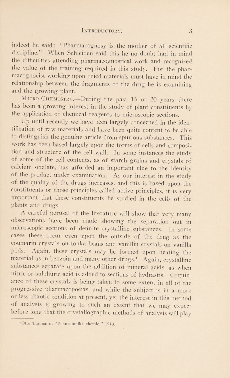 indeed he said: “Pharmacognosy is the mother of all scientific discipline. ’ When Schleiden said this he no doubt had in mind the difficulties attending- pharmacognostical work and recognized the value of the training required in this study. For the phar- macognocist working upon dried materials must have in mind the relationship between the fragments of the drug he is examining and the growing plant. Micro-Chemistry.—During the past 15 or 20 years there has been a growing interest in the study of plant constituents by the application of chemical reagents to microscopic sections. Up until recently we have been largely concerned in the iden- tification of raw materials and have been quite content to be able to distinguish the genuine article from spurious substances. This work has been based larg~ely upon the forms of cells and composi- tion and structure of the cell wall. In some instances the study of some of the cell contents, as of starch grains and crystals of calcium oxalate, has afforded an important clue to the identity of the product under examination. As our interest in the study of the quality of the drugs increases, and this is based upon the constituents or those principles called active principles, it is very important that these constituents be studied in the cells of the plants and drugs. A careful perusal of the literature will show that very many observations have been made showing the separation out in microscopic sections of definite crystalline substances. In some cases these occur even upon the outside of the drug as the coumarin crystals on tonka beans and vanillin crystals on vanilla pods. Again, these crystals may be formed upon heating the material as in benzoin and many other drugs.1 Again, crystalline substances separate upon the addition of mineral acids, as when nitric or sulphuric acid is added to sections of hydrastis. Cogniz- ance of these crystals is being taken to some extent in all of the progressive pharmacopoeias, and while the -subject is in a more or less chaotic condition at present, yet the interest in this method of analysis is growing to such an extent that we may expect before long that the crystallographic methods of analysis will pla}t ’Otto Tunmann, “Pflanzenmikrochemie,” 1913.