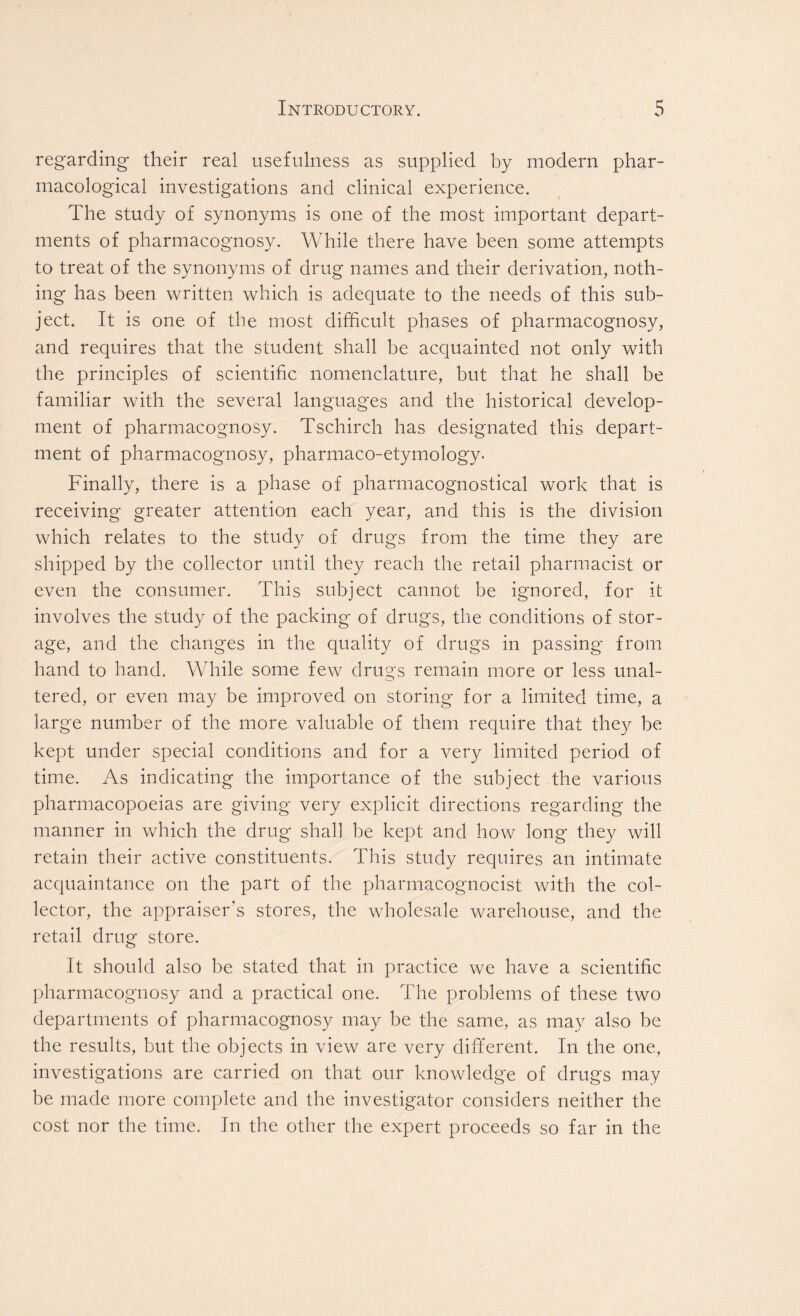 regarding their real usefulness as supplied by modern phar- macological investigations and clinical experience. The study of synonyms is one of the most important depart- ments of pharmacognosy. While there have been some attempts to treat of the synonyms of drug names and their derivation, noth- ing has been written which is adequate to the needs of this sub- ject. It is one of the most difficult phases of pharmacognosy, and requires that the student shall be acquainted not only with the principles of scientific nomenclature, but that he shall be familiar with the several languages and the historical develop- ment of pharmacognosy. Tschirch has designated this depart- ment of pharmacognosy, pharmaco-etymology* Finally, there is a phase of pharmacognostical work that is receiving greater attention each year, and this is the division which relates to the study of drugs from the time they are shipped by the collector until they reach the retail pharmacist or even the consumer. This subject cannot be ignored, for it involves the study of the packing of drugs, the conditions of stor- age, and the changes in the quality of drugs in passing from hand to hand. While some few drugs remain more or less unal- tered, or even may be improved on storing for a limited time, a large number of the more valuable of them require that they be kept under special conditions and for a very limited period of time. As indicating the importance of the subject the various pharmacopoeias are giving very explicit directions regarding the manner in which the drug shall be kept and how long they will retain their active constituents. This study requires an intimate acquaintance on the part of the pharmacognocist with the col- lector, the appraiser's stores, the wholesale warehouse, and the retail drug store. It should also be stated that in practice we have a scientific pharmacognosy and a practical one. The problems of these two departments of pharmacognosy may be the same, as may also be the results, but the objects in view are very different. In the one, investigations are carried on that our knowledge of drugs may be made more complete and the investigator considers neither the cost nor the time. In the other the expert proceeds so far in the