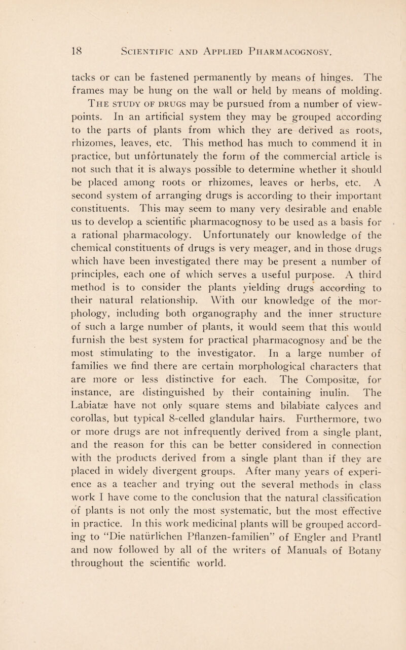 tacks or can be fastened permanently by means of hinges. The frames may be hung on the wall or held by means of molding. The study of drugs may be pursued from a number of view- points. In an artificial system they may be grouped according to the parts of plants from which they are derived as roots, rhizomes, leaves, etc. This method has much to commend it in practice, but unfortunately the form of the commercial article is not such that it is always possible to determine whether it should be placed among roots or rhizomes, leaves or herbs, etc. A second system of arranging drugs is according to their important constituents. This may seem to many very desirable and enable us to develop a scientific pharmacognosy to be used as a basis for a rational pharmacology. Unfortunately our knowledge of the chemical constituents of drugs is very meager, and in those drugs which have been investigated there may be present a number of principles, each one of which serves a useful purpose. A third method is to consider the plants yielding drugs according to their natural relationship. With our knowledge of the mor- phology, including both organography and the inner structure of such a large number of plants, it would seem that this would furnish the best system for practical pharmacognosy and be the most stimulating to the investigator. In a large number of families we find there are certain morphological characters that are more or less distinctive for each. The Composite, for instance, are distinguished by their containing inulin. The Labiatse have not only square stems and bilabiate calyces and corollas, but typical 8-celled glandular hairs. Furthermore, two or more drugs are not infrequently derived from a single plant, and the reason for this can be better considered in connection with the products derived from a single plant than if they are placed in widely divergent groups. After many years of experi- ence as a teacher and trying out the several methods in class work I have come to the conclusion that the natural classification of plants is not only the most systematic, but the most effective in practice. In this work medicinal plants will be grouped accord- ing to “Die natiirlichen Pflanzen-familien” of Engler and Prantl and now followed by all of the writers of Manuals of Botany throughout the scientific world.