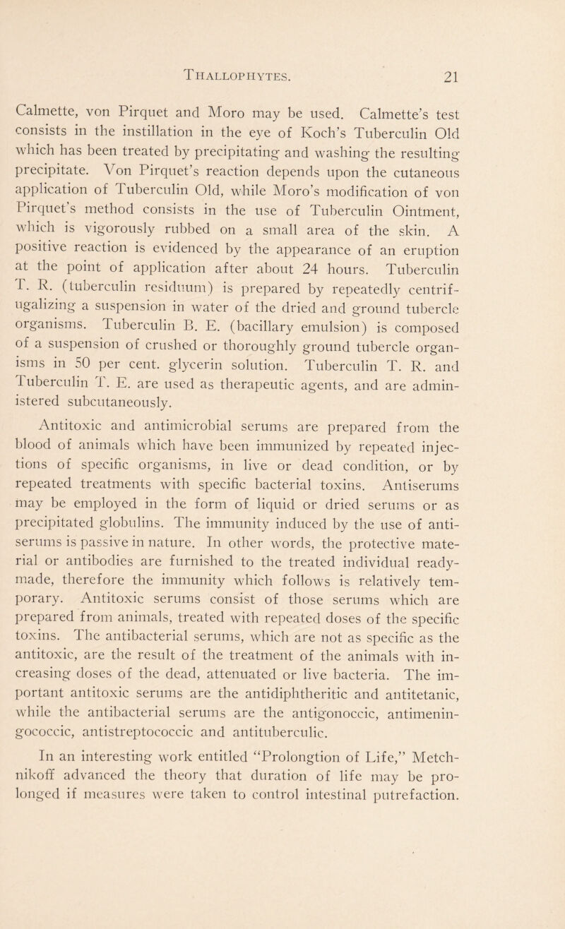 Calmette, von Pirquet and Moro may be used. Calmette’s test consists in the instillation in the eye of Koch’s Tuberculin Old which has been treated by precipitating and washing the resulting- precipitate. Von Pirquet’s reaction depends upon the cutaneous application of Tuberculin Old, while Moro’s modification of von Pirquet s method consists in the use of Tuberculin Ointment, which is vigorously rubbed on a small area of the skin. A positive reaction is evidenced by the appearance of an eruption at the point of application after about 24 hours. Tuberculin 1. R. (tuberculin residuum) is prepared by repeatedly centrif- ugalizing a suspension in water of the dried and ground tubercle organisms. Tuberculin B. E. (bacillary emulsion) is composed of a suspension of crushed or thoroughly ground tubercle organ- isms in 50 per cent, glycerin solution. Tuberculin T. R. and 1 uberculin T. E. are used as therapeutic agents, and are admin- istered subcutaneously. Antitoxic and antimicrobial serums are prepared from the blood of animals which have been immunized by repeated injec- tions of specific organisms, in live or dead condition, or by repeated treatments with specific bacterial toxins. Antiserums may be employed in the form of liquid or dried serums or as precipitated globulins. The immunity induced by the use of anti- serums is passive in nature. In other words, the protective mate- rial or antibodies are furnished to the treated individual ready- made, therefore the immunity which follows is relatively tem- porary. Antitoxic serums consist of those serums which are prepared from animals, treated with repeated doses of the specific toxins. The antibacterial serums, which are not as specific as the antitoxic, are the result of the treatment of the animals with in- creasing doses of the dead, attenuated or live bacteria. The im- portant antitoxic serums are the antidiphtheritic and antitetanic, while the antibacterial serums are the antigonoccic, antimenin- gococcic, antistreptococcic and antituberculic. In an interesting work entitled “Prolongtion of Life,” Metch- nikoff advanced the theory that duration of life may be pro- longed if measures were taken to control intestinal putrefaction.