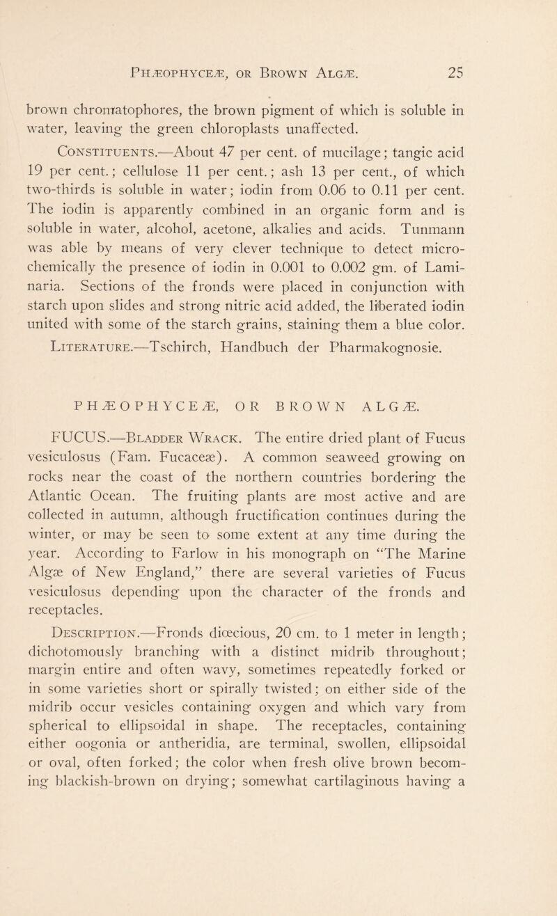 brown chromfatophores, the brown pigment of which is soluble in water, leaving the green chloroplasts unaffected. Constituents.—About 47 per cent, of mucilage; tangic acid 19 per cent.; cellulose 11 per cent.; ash 13 per cent., of which two-thirds is soluble in water; iodin from 0.06 to 0.11 per cent. The iodin is apparently combined in an organic form and is soluble in water, alcohol, acetone, alkalies and acids. Tunmann was able by means of very clever technique to detect micro- chemically the presence of iodin in 0.001 to 0.002 gm. of Lami- naria. Sections of the fronds were placed in conjunction with starch upon slides and strong nitric acid added, the liberated iodin united with some of the starch grains, staining them a blue color. Literature.—Tschirch, Handbuch der Pharmakognosie. PH3EOPHYCE 7E, OR BROWN ALGL FUCUS.—Bladder Wrack. The entire dried plant of Fucus vesiculosus (Fam. Fucacese). A common seaweed growing on rocks near the coast of the northern countries bordering the Atlantic Ocean. The fruiting plants are most active and are collected in autumn, although fructification continues during the winter, or may be seen to some extent at any time during the year. According to Farlow in his monograph on “The Marine Algae of New England,” there are several varieties of Fucus vesiculosus depending upon the character of the fronds and receptacles. Description.—Fronds dioecious, 20 cm. to 1 meter in length; dichotomously branching with a distinct midrib throughout; margin entire and often wavy, sometimes repeatedly forked or in some varieties short or spirally twisted; on either side of the midrib occur vesicles containing oxygen and which vary from spherical to ellipsoidal in shape. The receptacles, containing either oogonia or antheridia, are terminal, swollen, ellipsoidal or oval, often forked; the color when fresh olive brown becom- ing blackish-brown on drying; somewhat cartilaginous having a