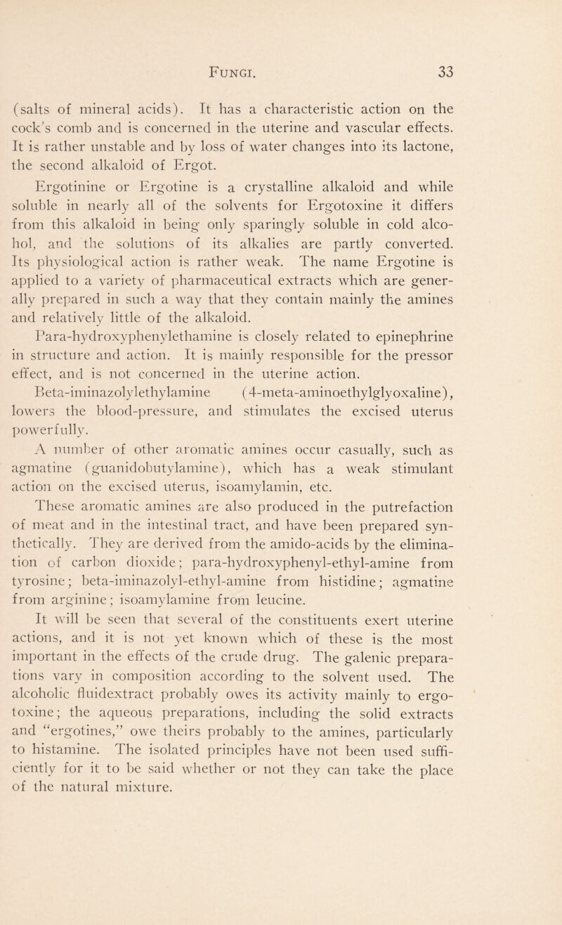 (salts of mineral acids). It has a characteristic action on the cock's comb and is concerned in the uterine and vascular effects. It is rather unstable and by loss of water changes into its lactone, the second alkaloid of Ergot. Ergotinine or Ergotine is a crystalline alkaloid and while soluble in nearly all of the solvents for Ergotoxine it differs from this alkaloid in being only sparingly soluble in cold alco- hol, and the solutions of its alkalies are partly converted. Its physiological action is rather weak. The name Ergotine is applied to a variety of pharmaceutical extracts which are gener- ally prepared in such a way that they contain mainly the amines and relatively little of the alkaloid. Para-hydroxyphenylethamine is closely related to epinephrine in structure and action. It is mainly responsible for the pressor effect, and is not concerned in the uterine action. Beta-iminazolylethylamine (4-meta-aminoethylglyoxaline), lowers the blood-pressure, and stimulates the excised uterus powerfully. A number of other aromatic amines occur casually, such as agmatine (guanidobutylamine), which has a weak stimulant action on the excised uterus, isoamylamin, etc. These aromatic amines are also produced in the putrefaction of meat and in the intestinal tract, and have been prepared syn- thetically. They are derived from the amido-acids by the elimina- tion of carbon dioxide; para-hydroxyphenyl-ethyl-amine from tyrosine; beta-iminazolyl-ethyl-amine from histidine; agmatine from arginine; isoamylamine from leucine. It will be seen that several of the constituents exert uterine actions, and it is not yet known which of these is the most important in the effects of the crude drug. The galenic prepara- tions vary in composition according to the solvent used. The alcoholic ffiudextract probably owes its activity mainly to ergo- toxine; the aqueous preparations, including the solid extracts and “ergotines,” owe theirs probably to the amines, particularly to histamine. The isolated principles have not been used suffi- ciently for it to be said whether or not they can take the place of the natural mixture.