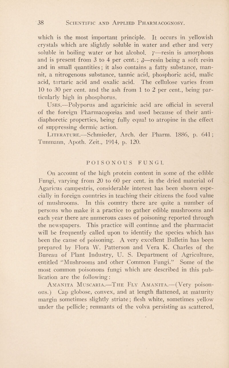 which is the most important principle. It occurs in yellowish crystals which are slightly soluble in water and ether and very soluble in boiling water or hot alcohol, y—resin is amorphous and is present from 3 to 4 per cent.; q—resin being a soft resin and in small quantities; it also contains a fatty substance, man- nit, a nitrogenous substance, tannic acid, phosphoric acid, malic acid, tartaric acid and oxalic acid. The cellulose varies from 10 to 30 per cent, and the ash from 1 to 2 per cent., being par- ticularly high in phosphorus. Uses.—Polyporus and agaricinic acid are official in several of the foreign Pharmacopoeias and used because of their anti- diaphoretic properties, being fully equal to atropine in the effect of suppressing dermic action. Literature.—Schmieder, Arch, der Pharm. 1886, p. 641; Tunmann, Apoth. Zeit., 1914, p. 120. POISONOUS FUNGI. On account of the high protein content in some of the edible Fungi, varying from 20 to 60 per cent, in the dried material of Agaricus campestris, considerable interest has been shown espe- cially in foreign countries in teaching their citizens the food value of mushrooms. In this country there are quite a number of persons who make it a practice to gather edible mushrooms and each year there are numerous cases of poisoning reported through the newspapers. This practice will continue and the pharmacist will be frequently called upon to identify the species which has been the cause of poisoning. A very excellent Bulletin has been prepared by Flora W. Patterson and Vera K. Charles of the Bureau of Plant Industry, U. S. Department of Agriculture, entitled “Mushrooms and other Common Fungi/’ Some of the most common poisonous fungi which are described in this pub- lication are the following: Amanita Muscarta.—The Fly Amanita.— (Very poison- ous.) Cap globose, convex, and at length flattened, at maturity margin sometimes slightly striate; flesh white, sometimes yellow under the pellicle; remnants of the volva persisting as scattered,