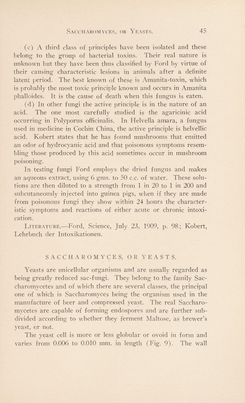 (c) A third class of principles have been isolated and these belong- to the group of bacterial toxins. Their real nature is unknown but they have been thus classified by Ford by virtue of their causing characteristic lesions in animals after a definite latent period. The best known of these is Amanita-toxin, which is probably the most toxic principle known and occurs in Amanita phalloides. It is the cause of death when this fungus is eaten. (d) In other fungi the active principle is in the nature of an acid. The one most carefully studied is the agaricinic acid occurring in Polyporus officinalis. In Helvella amara, a fungus used in medicine in Cochin China, the active principle is helvellic acid. Robert states that he has found mushrooms that emitted an odor of hydrocyanic acid and that poisonous symptoms resem- bling those produced by this acid sometimes occur in mushroom poisoning. In testing fungi Ford employs the dried fungus and makes an aqueous extract, using 6 gms. to 50 c.c. of water. These solu- tions are then diluted to a strength from 1 in 20 to 1 in 200 and subcutaneously injected into guinea pigs, when if they are made from poisonous fungi they show within 24 hours the character- istic symptoms and reactions of either acute or chronic intoxi- cation. Literature.—Ford, Science, July 23, 1909, p. 98; Robert, Lehrbuch der Intoxikationen. SACCHAROMYCES, OR YEASTS. Yeasts are unicellular organisms and are usually regarded as being greatly reduced sac-fungi. They belong to the family Sac- charomvcetes and of which there are several classes, the principal one of which is Saccharomyces being the organism used in the manufacture of beer and compressed yeast. The real Saccharo- mycetes are capable of forming endospores and are further sub- divided according to whether they ferment Maltose, as brewer's yeast, or not. The yeast cell is more or less globular or ovoid in form and varies from 0.006 to 0.010 mm. in length (Fig. 9). The wall