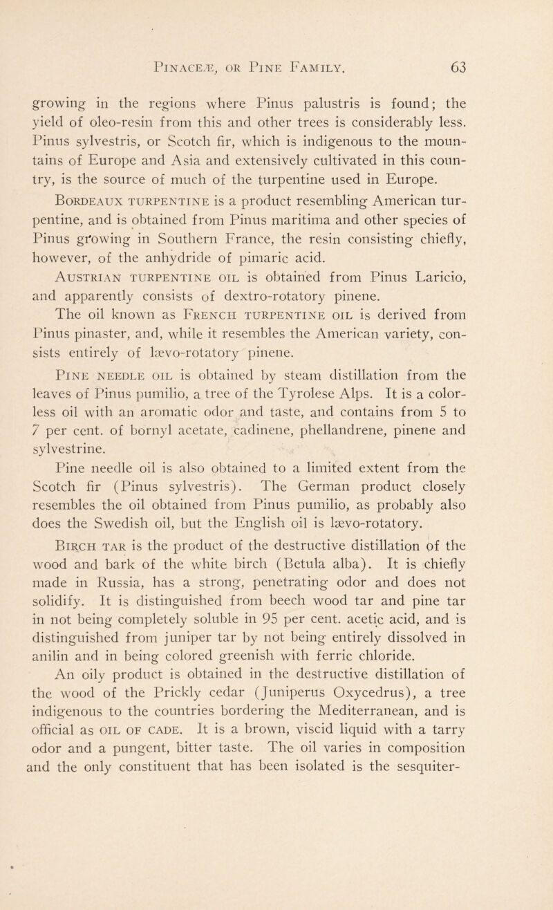 growing in the regions where Pinus palustris is found; the yield of oleo-resin from this and other trees is considerably less. Pinus sylvestris, or Scotch fir, which is indigenous to the moun- tains of Europe and Asia and extensively cultivated in this coun- try, is the source of much of the turpentine used in Europe. Bordeaux turpentine is a product resembling American tur- pentine, and is obtained from Pinus maritima and other species of Pinus growing in Southern France, the resin consisting chiefly, however, of the anhydride of pimaric acid. Austrian turpentine oil is obtained from Pinus Laricio, and apparently consists of dextro-rotatory pinene. The oil known as French turpentine oil is derived from Pinus pinaster, and, while it resembles the American variety, con- sists entirely of lsevo-rotatory pinene. Pine needle oil is obtained by steam distillation from the leaves of Pinus pumilio, a tree of the Tyrolese Alps. It is a color- less oil with an aromatic odor and taste, and contains from 5 to 7 per cent, of bornyl acetate, cadinene, phellandrene, pinene and sylvestrine. Pine needle oil is also obtained to a limited extent from the Scotch fir (Pinus sylvestris). The German product closely resembles the oil obtained from Pinus pumilio, as probably also does the Swedish oil, but the English oil is lsevo-rotatory. Birch tar is the product of the destructive distillation of the wood and bark of the white birch (Betula alba). It is chiefly made in Russia, has a strong, penetrating odor and does not solidify. It is distinguished from beech wood tar and pine tar in not being completely soluble in 95 per cent, acetic acid, and is distinguished from juniper tar by not being entirely dissolved in anilin and in being colored greenish with ferric chloride. An oily product is obtained in the destructive distillation of the wood of the Prickly cedar (Juniperus Oxycedrus), a tree indigenous to the countries bordering the Mediterranean, and is official as oil of cade. It is a brown, viscid liquid with a tarry odor and a pungent, bitter taste. The oil varies in composition and the only constituent that has been isolated is the sesquiter-