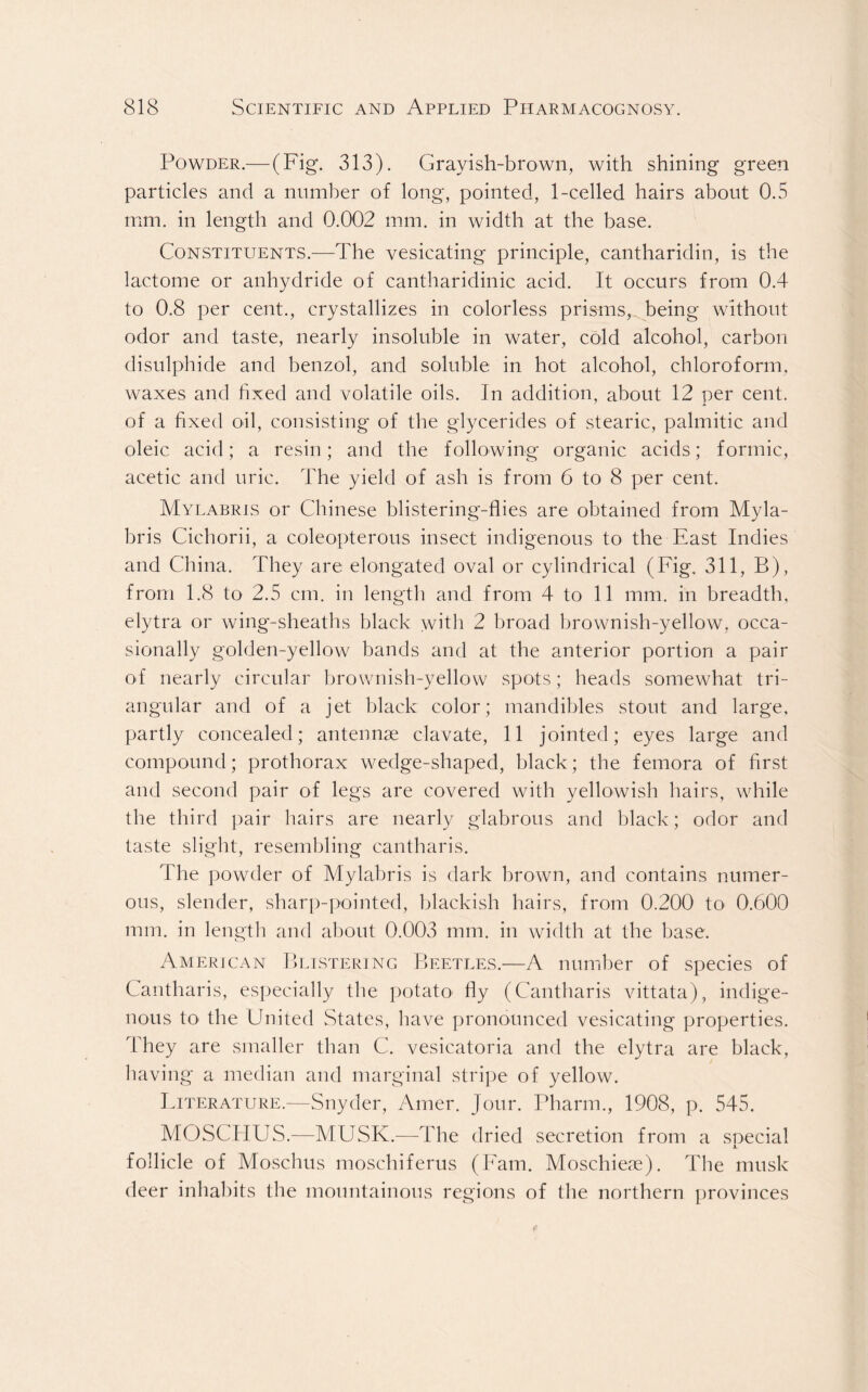 Powder.— (Fig. 313). Grayish-brown, with shining green particles and a number of long, pointed, 1-celled hairs about 0.5 mm. in length and 0.002 mm. in width at the base. Constituents.—The vesicating principle, cantharidin, is the lactome or anhydride of cantharidinic acid. It occurs from 0.4 to 0.8 per cent., crystallizes in colorless prisms, being without odor and taste, nearly insoluble in water, cold alcohol, carbon disulphide and benzol, and soluble in hot alcohol, chloroform, waxes and fixed and volatile oils. In addition, about 12 per cent, of a fixed oil, consisting of the glycerides of stearic, palmitic and oleic acid; a resin; and the following organic acids; formic, acetic and uric. The yield of ash is from 6 to 8 per cent. Mylabris or Chinese blistering-flies are obtained from Myla- bris Cichorii, a coleopterous insect indigenous to the East Indies and China. They are elongated oval or cylindrical (Fig. 311, B), from 1.8 to 2.5 cm. in length and from 4 to 11 mm. in breadth, elytra or wing-sheaths black with 2 broad brownish-yellow, occa- sionally golden-yellow bands and at the anterior portion a pair of nearly circular brownish-yellow spots; heads somewhat tri- angular and of a jet black color; mandibles stout and large, partly concealed; antennae clavate, 11 jointed; eyes large and compound; prothorax wedge-shaped, black; the femora of first and second pair of legs are covered with yellowish hairs, while the third pair hairs are nearly glabrous and black; odor and taste slight, resembling cantharis. The powder of Mylabris is dark brown, and contains numer- ous, slender, sharp-pointed, blackish hairs, from 0.200 to< 0.600 mm. in length and about 0.003 mm. in width at the base. American Blistering Beetles.—A number of species of Cantharis, especially the potato' fly (Cantharis vittata), indige- nous to the United States, have pronounced vesicating properties. They are smaller than C. vesicatoria and the elytra are black, having a median and marginal stripe of yellow. Literature.—Snyder, Amer. Jour. Pharm., 1908, p. 545. MOSCHUS.—MUSK.—The dried secretion from a snecial -L follicle of Moschus moschiferus (Fam. Moschieie). The musk deer inhabits the mountainous regions of the northern provinces