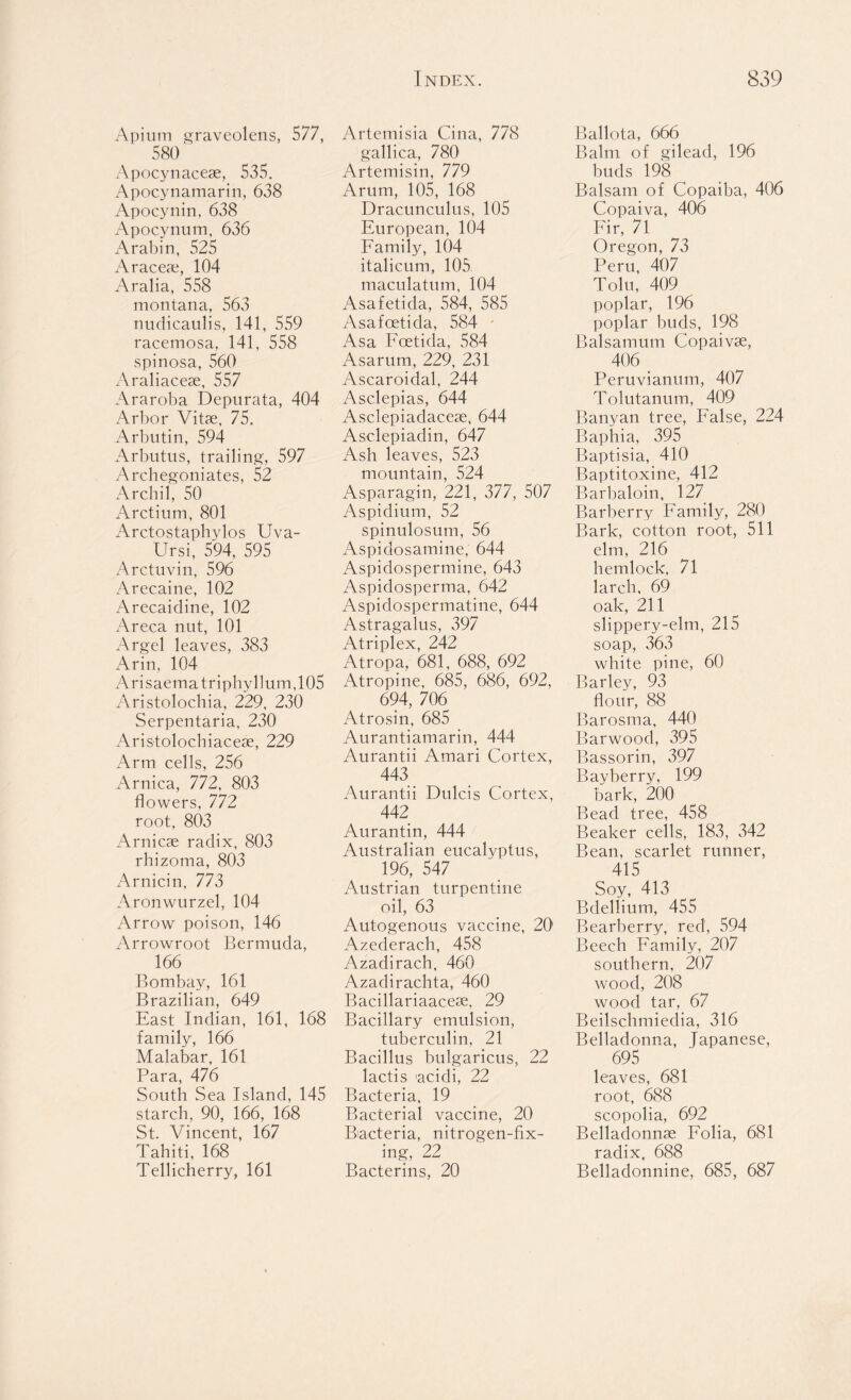 Apium graveolens, 577, 580 xA.pocynacese, 535. Apocynamarin, 638 Apocynin, 638 Apocynum, 636 Arabin, 525 Araceae, 104 Aralia, 558 montana, 563 nudicaulis, 141, 559 racemosa, 141, 558 spinosa, 560 Araliaceae, 557 Araroba Depnrata, 404 Arbor Vitae, 75. Arbutin, 594 Arbutus, trailing, 597 Archegoniates, 52 Archil, 50 Arctium, 801 Arctostaphvlos Uva- Ursi, 594, 595 Arctuvin, 596 Arecaine, 102 Arecaidine, 102 Areca nut, 101 Argel leaves, 383 Arin, 104 Arisaematriphyllum,105 Aristolochia, 229, 230 Serpentaria, 230 Aristolochiaceae, 229 Arm cells, 256 Arnica, 772, 803 flowers, 772 root, 803 Arnicae radix, 803 rhizoma, 803 Arnicin, 773 Aronwurzel, 104 Arrow poison, 146 Arrowroot Bermuda, 166 Bombay, 161 Brazilian, 649 East Indian, 161, 168 family, 166 Malabar, 161 Para, 476 South Sea Island, 145 starch, 90, 166, 168 St. Vincent, 167 Tahiti, 168 Tellicherry, 161 Artemisia Cilia, 778 gallica, 780 Artemisin, 779 Arum, 105, 168 Dracunculus, 105 European, 104 Family, 104 italicum, 105 maculatum, 104 Asafetida, 584, 585 Asafcetida, 584 • Asa Foetida, 584 Asarum, 229, 231 Ascaroidal, 244 Asclepias, 644 Asclepiadaceae, 644 Asclepiadin, 647 Ash leaves, 523 mountain, 524 Asparagin, 221, 377, 507 Aspidium, 52 spinulosum, 56 Aspidosamine, 644 Aspidospermine, 643 Aspidosperma, 642 Aspidospermatine, 644 Astragalus, 397 Atriplex, 242 Atropa, 681, 688, 692 Atropine, 685, 686, 692, 694, 706 Atrosin, 685 Aurantiamarin, 444 Aurantii Amari Cortex, 443 Aurantii Dulcis Cortex, 442 Aurantin, 444 Australian eucalyptus, 196, 547 Austrian turpentine oil, 63 Autogenous vaccine, 20 Azederach, 458 Azadirach, 460 Azadirachta, 460 Bacillariaaceae, 29 Bacillary emulsion, tuberculin, 21 Bacillus bulgaricus, 22 lactis acidi, 22 Bacteria, 19 Bacterial vaccine, 20 Biacteria, nitrogen-fix- ing, 22 Bacterins, 20 Ballota, 666 Balm of gilead, 196 buds 198 Balsam of Copaiba, 406 Copaiva, 406 Fir, 71 Oregon, 73 Peru, 407 Tolu, 409 poplar, 196 poplar buds, 198 Balsamum Copaivse, 406 _ Peruvianum, 407 Tolutanum, 409 Banyan tree, False, 224 Baphia, 395 Baptisia, 410 Baptitoxine, 412 Barbaloin, 127 Barberry Family, 280 Bark, cotton root, 511 elm, 216 hemlock, 71 larch, 69 oak, 211 slippery-elm, 215 soap, 363 white pine, 60 Barley, 93 flour, 88 Barosma, 440 Barwood, 395 Bassorin, 397 Bayberry, 199 bark, 200 Bead tree, 458 Beaker cells, 183, 342 Bean, scarlet runner, 415 Soy, 413 Bdellium, 455 Bearberry, red, 594 Beech Family, 207 southern, 207 wood, 208 wood tar, 67 Beilschmiedia, 316 Belladonna, Japanese, 695 leaves, 681 root, 688 scopolia, 692 Belladonnae Folia, 681 radix, 688 Belladonnine, 685, 687