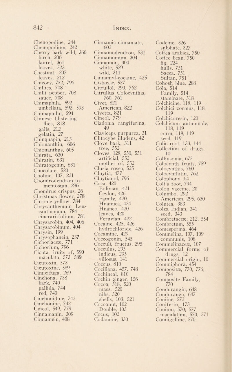 Chenopodine, 244 Chenopodium, 242 Cherry bark wild, 360 birch, 206 laurel, 361 leaves, 523 Chestnut, 207 leaves, 212 Chicory, 752, 796 Chillies, 708 Chilli pepper, 708 sauce, 708 Chimaphila, 592 umbellata, 592, 593 Chimaphilin, 594 Chinese blistering flies, 818 galls, 212 gelatin, 27 Chinquapin, 213 Chionanthin, 606 Chionanthus, 605 Chi rata, 630 Chiratin, 631 Chiratogenin, 631 Chocolate, 520 Choline, 107, 221 Chondrodendron to- mentosum, 296 Chondrus crispus, 26 Christmas flower, 278 Chrome yellow, 784 Chrysanthemum Leu- canthemum, 784 cinerariifolium, 781 Chrysarobin, 404, 406 Chrysarobinum, 404 Chrysin, 199 Chrysophanein, 237 Cichoriaceae, 771 Cichorium, 796 Cicuta, fruits of, 590 maculata, 573, 589 Cicutoxin, 573 Cicutoxine, 589 Cimicifuga, 269 Cinchona, 738 bark, 740 pallida, 744 red, 740 Cinchonidine, 742 Cinchonine, 742 Cineol, 549, 779 Cinnamanin, 309 Cinnamein, 408 Cinnamic cinnamate, 602 Cinnamodendron, 531 Cinnamomum, 304 Cinnamon, 304 white, 529 wild, 311 Cinnamyl-cocaine, 425 Cistaceae, 527 Citrullol, 290, 762 Citrullus Colocynthis, 760, 761 Civet, 821 American, 822 Civetta, 821 Cineol, 779 Cladonia rangiferina, 49 Claviceps purpurea, 31 Clitocybe illudens, 42 Clove bark, 311 tree, 552 Cloves, 128, 550, 551 artificial, 552 mother of, 552 Clusia rosea, 525 Cluytia, 477 Cluytianol, 796 Coca, 420 Bolivian, 421 Ceylon, 426 Family, 420 Huanuca, 424 Huanco, 420 leaves, 420 Peruvian, 422 Cocaine, 425, 426 hydrochloride, 426 Cocamine, 429 Coccogonin, 543 Cocculi, fructus, 295 Cocculus, 295 indicus, 295 villosus, 141 Coccus, 810 Cocillana, 457, 748 Cochineal, 810 Cochin ginger, 156 Cocoa, 518, 520 mass, 520 nibs, 520 ^ shells, 103, 521 Cocoanut, 102 Double, 103 Cocus, 102 Codamine, 330 Codeine, 326 sulphate, 327 Coffea arabica, 750 Coffee bean, 750 fig, 224 hulls, 751 Sacca, 751 Sultan, 751 Cohosh blue, 288 Cola, 514 Family, 514 staminate, 518 Colchicine, 118, 119 Colchici cormus, 118, 119 Colchicoresin, 120 Colchicum autumnale, 118, 119 corm, 118, 119 seed, 119 Colic root, 133, 144 Collection of drugs, 10 Collinsonia, 675 Colocynth fruits, 759 Colocynthis, 760 Colocynthitin, 762 Colophony, 64 Colt’s foot, 794 Colon vaccine, 20 Columbo, 292 American, 295, 630 Colutea, 383 Colza Indian, 341 seed, 343 Combretaceae, 212, 554 Combretum, 555' Comesperma, 464 Commelina, 107, 109 communis, 108 Commelinaceae, 107 Commercial forms of drugs, 12 Commercial origin, 10 Commiphora, 454 Compositae, 770, 776, 784 _ Composite Family, 770 Condurangin, 648 Condurango, 647 Coniine, 572 Coniferin, 173 Conium, 570, 577 maculatum, 570, 571 Connigelline, 570