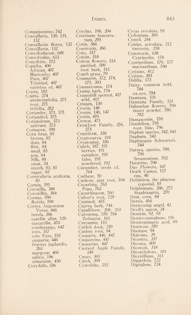 Conquinamine, 742 Convallaria, 130, 131, 132 Convallaria flores, 132 Convallarin, 132 Convolvulacese, 648 Convolvulus, 653 Conydrine, 572 Copaiba, 406 African, 407 Maricaibo, 407 Para, 407 Trinidad, 407 varieties of, 407 Copra, 102 Coptis, 274 anemonsefolia, 275 root, 275 trifolia, 262 Coriander, 573, 575 Coriandrol, 575 Coriandrum, 573 sativum, 573 Cornaceje, 590 Corn bran, 85 broom, 85 dent, 84 flint, 84^ meal, 85 pop, 84 Silk, 80 smut, 34 starch, 83, 85 sugar, 85 Cornicularia aculeata, 49 Cornin, 591 Coronilla, 384 Coronillin, 384 Cornus, 590 florida, 590 Cortex Angosturas Verus, 446 betula, 206 canelke albse, 529 cascarillse, 470 condurango, 647 coto, 317 coto Para, 318 cusparise, 446 fructus juglandis, 203 margosse, 460 salicis, 196 simarubse, 450 Corydalis, 336 Corylus, 198, 204 Coscinum fenestra- tum, 295 Cosin, 366 Cosotoxin, 366 Coto, 317 Cotoin, 318 Cotton flowers, 514 purified, 509 root bark, 511 Couch grass, 79 Coumarin, 172, 174, 175, 393 Coumarouna, 174 Cramp bark, 754 Cranesbill spotted, 417 wild, 417 Crinum, 130 Crocin, 148 Crocus, 146, 147 Crotin, 476 Croton, 475 Crowfoot Family, 256, 273 Cruciferse, 338 Cryptocarya, 318 Cryptopine, 330 Cubeb, 187, 191 berries, 191 camphor, 193 false, 193 powdered, 192 Cucumber, seeds of, 764 Cudbear, 50 Cuckow, pint root, 104 Cucurbita, 763 Pepo, 762 Cucurbitacese, 760 Culver’s root, 729 Cuminol, 455 Cuprea bark, 744 Cupuliferae, 208, 210 Curcurma, 159, 784 Zedoariae, 161 Curcumin, 153 Curled dock, 239 Cuskus root, 94 Cusparia, 446, 447 Cuspareine, 447 Cusparine, 447 Custard Apple Family, 249 Cusso, 365 Cutch, 399 Cystoliths, 215 Cycas revoluta, 93 Cydonium, 369 Cymol, 244 Cynips, aciculata, 212 tinctoria, 210 Cynotoxin, 638 Cypripedin, 178 Cypripedium, 176, 177 macranthum, 760 Cytisine, 412 Cytisus, 383 Dahlia, 173 Daisy, common field, 784 ox-eye, 784 Damiana, 531 Damiana Family, 531 Dalmatian flowers, 780 insect powder, 780, 782 Damascenin, 570 Dandelion, 795 root, blue, 796 Daphne species, 542, 543 Daphnin, 543 Daphnopsis Schwartzii, 544 Datura, species, 700, 706 Stramonium, 702 Daturine, 706 Day Flowers, 107 Death Camas, 117 cup, 40 Definition, the pharma- copoeial, 10 Delphinium, 266, 272 Staphisagria, 270 Dent corn, 84 Derris, 416 Destroying angel, 42 Devil’s apron, 24 Dextrin, 92, 93 Dextro-camphene, 156 Dextropimaric acid, 69 Dextrose, 250 Diastase, 94 Diatoms, 29 Dicentra, 337 Dicoma, 809 Dicotoin, 318 Dicotyledons, 181 Dicytellium, 311 Digatelein, 722 Digitalene, 724