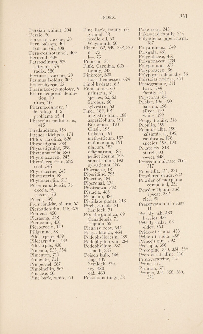 Persian walnut, 204 Persio, 50 Personal vaccine, 20 Peru balsam, 407 balsam oil, 408 Peru-resinotannol, 409 Peruviol, 409 Petroselinum, 579 sativum, 579 radix, 580 Pertussis vaccine, 20 Peumus Boldus, 302 Phaeophycese, 23 Pharmaco-etymology, 5 Pharmacopoeial defini- tion, 10 titles, 10 Pharmacognosy, 1 histological, 2 problems of, 4 Phaseolus multiflorus, 415 Phellandrene, 156 Phenol aldehyde, 174 Phlox Carolina, 626 Physostigma, 388 Physostigmine, 388 Phyteumacolla, 580 Phytolaccacese, 245 Phytolacca fruit, 246 root, 245 Phytolaccine, 245 Phytosterin, 58 Phytosterolin, 612 Picea canadensis, 73 excela, 69 species, 73 Picein, 199 Picis liquidse, oleum, 67 Picroadonidin, 118,279 Picr^ena, 450 Picrasma, 448 Picrasmin, 450 Picrocrocin, 149 Piliganine, 58 Pilocarpene, 439 Pilocarpidine, 439 Pilocarpus, 436 Pimenta, 553, 554 Pimenton, 711 Pimiento, 711 Pimpernel, 567 Pimpinellin, 567 Pinacese, 60 Pine bark, white, 60 Pine Bark, family, 60 ground, 58 needle oil, 63 Weymouth, 60 Pinene, 62, 549, 758, 779 d—,75 1—, 73 Pinicrin, 75 Pink, Carolina, 626 family, 247 Pinkroot, 620 East Tennessee, 624 Pinol hydrate, 62 Pinus albus, 60 palustris, 61 species, 62, 63 Strobus, 60 sylvestris, 63 Piper, 182, 191 angustifolium, 188 asperifolium, 191 Borbonese, 193 Clusii, 193 Cubeba, 191 methysticum, 193 mollicomum, 191 nigrum, 182 officinarum, 186 pedicellosum, 193 sumatranum, 193 sylvaticum, 186. Piperacese, 181 Piperidine, 795 Piperine, 184 Piperonal, 174 Pipsissewa, 592 Pistacia, 483 Pistachio, 484 Pistillate plants, 218 Pitch, canada, 71 hemlock, 71 Pix Burgundica, 69 Canadensis, 71 Liquida, 66 Pleurisy root, 644 Poaya blanca, 464 Podophylloresin, 285 Podophyllotoxin, 284 Podophyllum, 381 Emodi, 285 Poison bull), 146 flag, 149 hemlock, 570 ivy, 480 oak, 480 Poisonous fungi, 38 Poke root, 245 Poke weed family, 245 Polyadcnia pipericarpa, 187 Polyanthema, 549 Polygala, 461 Polygalaceae, 461 Polygonaceae, 234 Polypodium, 377 Polyporacese, 36 Polyporus officinalis, 36 Polyscias nodosa, 563 Pomegranate, 211 bark, 544 family, 544 Pop-corns, 84 Poplar, 196, 199 balsam, 196 silver, 199 white, 199 Poppy family, 318 Populin, 199 Populus alba, 199 balsamifera, 196 candicans, 196 species, 195, 198 Potato fly, 818 starch, 90 sweet, 648 Potassium nitrate, 706, 717 Potentilla, 211, 371 Powdered drugs, 822 Powder of morphine compound, 332 Powder Opium and Ipecac, 332 rice, 86 Preservation of drugs, 11 ickly ash, 433 jerries, 435 ickly cedar, 63 Oder, 560 ide-of-China, 458 ide-of-India, 458 ince’s pine, 592 osopia, 396 otopine, 330,- 334, 336 otoveratridine, 116 Dtoveratrine, 115 une, 371 unum, 371 unus, 354, 356, 360, 271