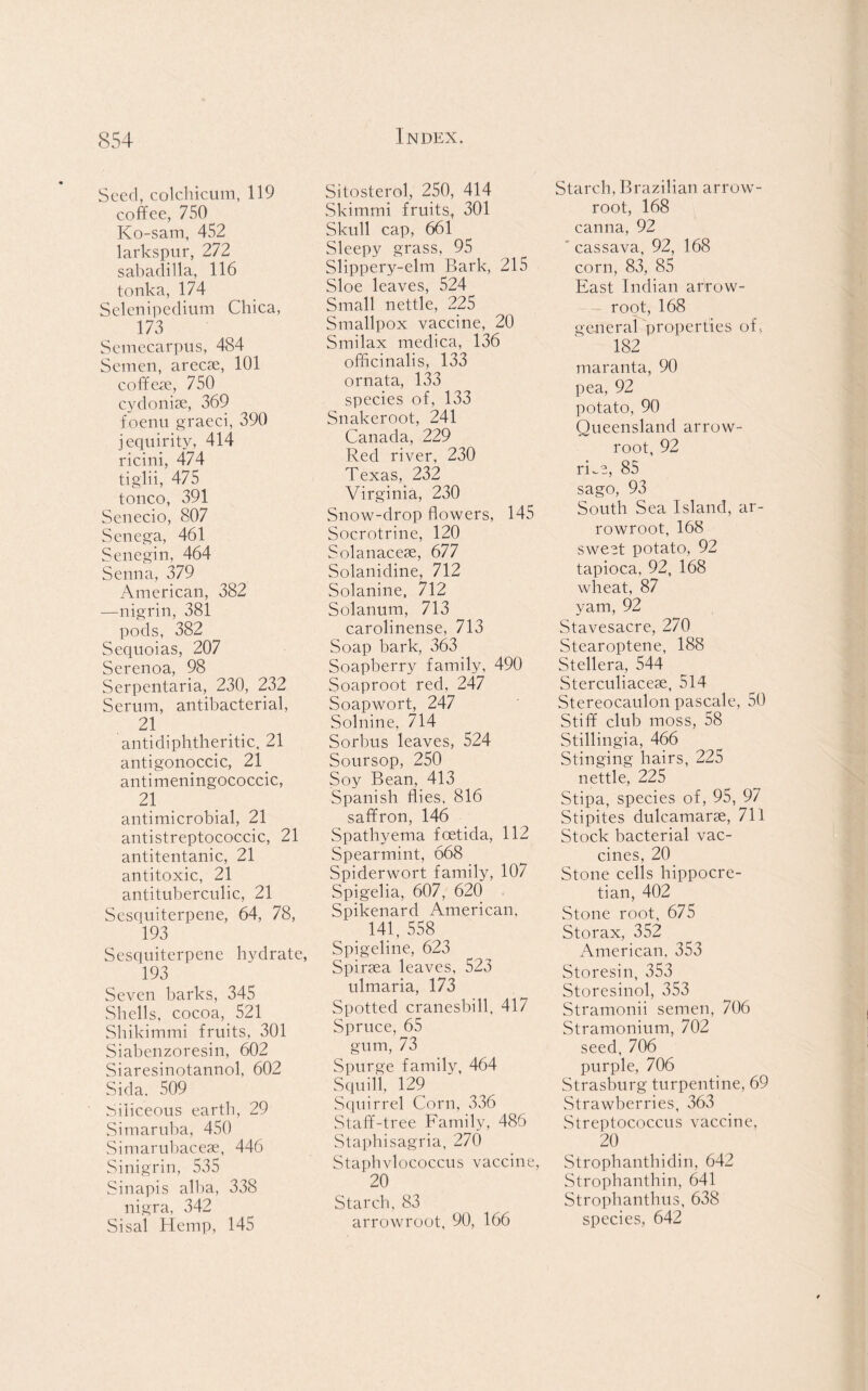 Seed, colchicum, 119 coffee, 750 Ko-sam, 452 larkspur, 272 sabadilla, 116 tonka, 174 Selenipedium Chica, 173 Semecarpus, 484 Semen, arecse, 101 coffee, 750 cydonise, 369 foenu graeci, 390 jequirity, 414 ricini, 474 tiglii, 475 tonco, 391 Senecio, 807 Senega, 461 Senegin, 464 Senna, 379 American, 382 —nigrin, 381 pods, 382 Sequoias, 207 Serenoa, 98 Serpentaria, 230, 232 Serum, antibacterial, 21 antidiphtheritic, 21 antigonoccic, 2! antimeningococcic, 2! antimicrobial, 21 antistreptococcic, 21 antitentanic, 21 antitoxic, 21 antituberculic, 21 Sesquiterpene, 64, 78, 193 Sesquiterpene hvdrate, 193 Seven barks, 345 Shells, cocoa, 521 Shikimmi fruits, 301 Siabenzoresin, 602 Siaresinotannol, 602 Sida. 509 Siliceous earth, 29 Simaruba, 450 Simarubaceae, 446 Sinigrin, 535 Sinapis alba, 338 nigra, 342 Sisal Hemp, 145 Sitosterol, 250, 414 Skimmi fruits, 301 Skull cap, 661 Sleepy grass, 95 Slippery-elm Bark, 215 Sloe leaves, 524 Small nettle, 225 Smallpox vaccine, 20 Smilax medica, 136 officinalis, 133 ornata, 133 species of, 133 Snakeroot, 241 Canada, 229 Red river, 230 Texas, 232 Virginia, 230 Snow-drop flowers, 145 Socrotrine, 120 Solanacese, 677 Solanidine, 712 Solanine, 712 Solatium, 713 carolinense, 713 Soap bark, 363 Soapberry family, 490 Soaproot red, 247 Soapwort, 247 Solnine, 714 Sorbus leaves, 524 Soursop, 250 Soy Bean, 413 Spanish flies, 816 saffron, 146 Spathyema feetida, 112 Spearmint, 668 Spiderwort family, 107 Spigelia, 607, 620 Spikenard American. 141, 558 Spigeline, 623 Spiraea leaves, 523 ulmaria, 173 Spotted cranesbill, 417 Spruce, 65 gum, 73 Spurge family, 464 Squill, 129 Squirrel Corn, 336 Staff-tree Family, 486 Staphisagria, 270 Staphvlococcus vaccine, 20 Starch, 83 arrowroot, 90, 166 Starch, Brazilian arrow- root, 168 canna, 92 cassava, 92, 168 corn, 83, 85 East Indian arrow- root, 168 general properties of, 182 maranta, 90 pea, 92 potato, 90 Queensland arrow- root, 92 rLe, 85 sago, 93 South Sea Island, ar- rowroot, 168 sweet potato, 92 tapioca, 92, 168 wheat, 87 yam, 92 Stavesacre, 270 Stearoptene, 188 Stellera, 544 Sterculiacese, 514 Stereocaulon pascale, 50 Stiff club moss, 58 Stilling!a, 466 Stinging hairs, 225 nettle, 225 Stipa, species of, 95, 97 Stipites dulcamarae, 711 Stock bacterial vac- cines, 20 Stone cells hippocre- tian, 402 Stone root, 675 Storax, 352 American, 353 Storesin, 353 Storesinol, 353 Stramonii semen, 706 Stramonium, 702 seed, 706 purple, 706 Strasburg turpentine, 69 Strawberries, 363 Streptococcus vaccine, 20 Strophanthidin, 642 Strophanthin, 641 Strophanthus, 638 species, 642