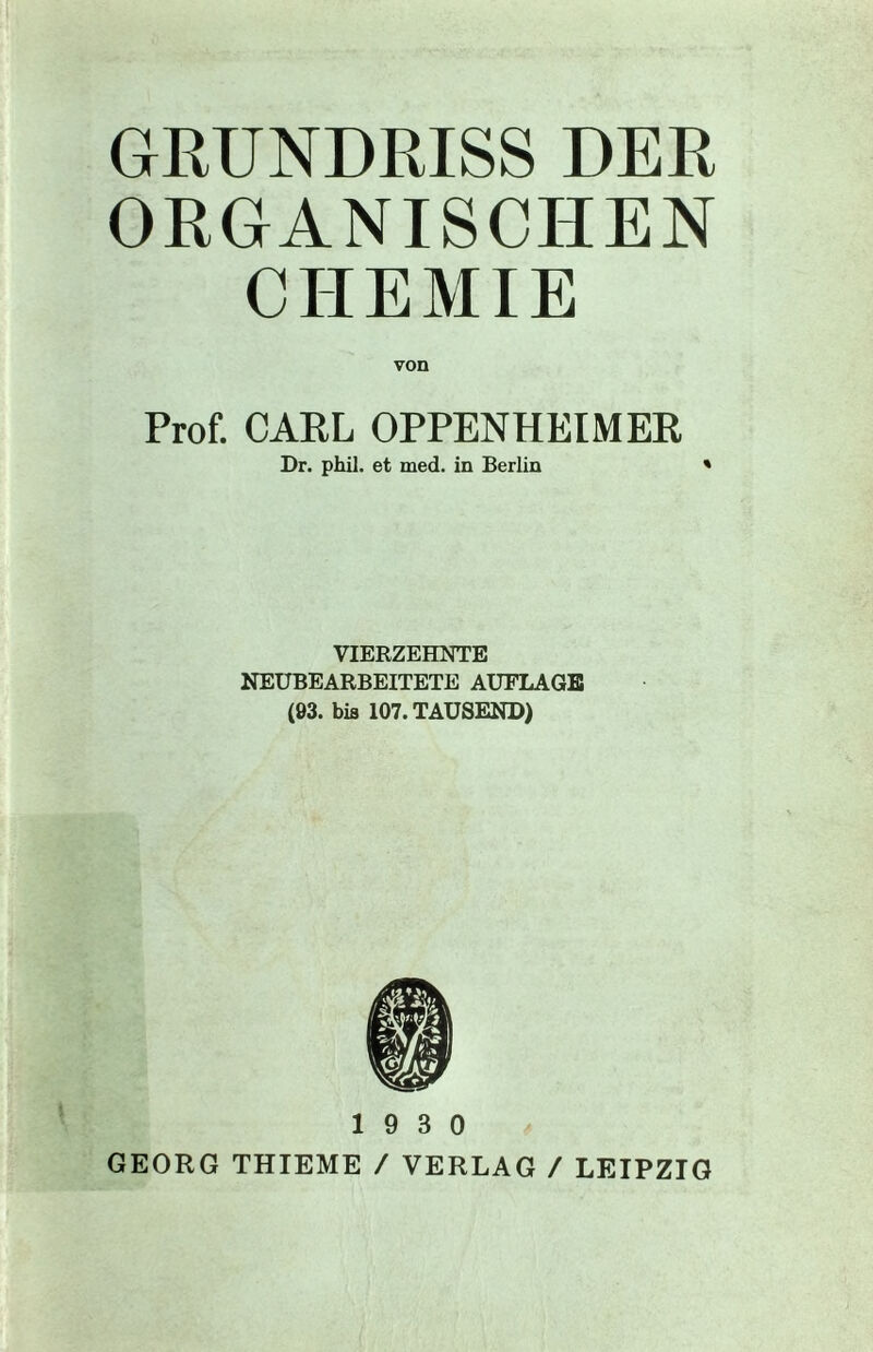 GRUNDRISS DER ORGANISCHEN CHEMIE von Prof. CARL OPPENHEIMER Dr. phil. et med. in Berlin ' VIERZEHNTE NEUBEARBEITETE AUFLAGE (93. bis 107. TAUSEND) 19 3 0 GEORG THIEME / VERLAG / LEIPZIG