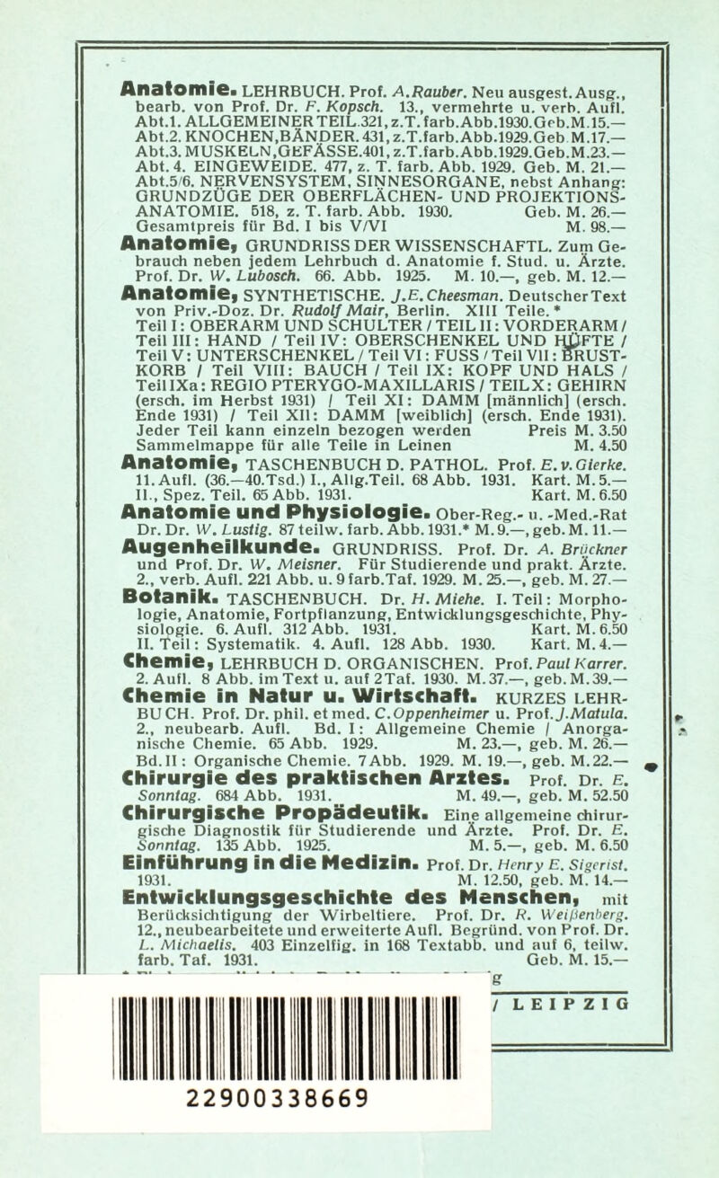 AiIBIOIIII©» LEHRBUCH. Prof. A.Räuber. Neu ausgest. Ausg'., bearb. von Prof. Dr. F. Kopsch. 13., vermehrte u. verb. Aufl. Abt.l.ALLGEMEINERTElL.321,z.T.farb.Abb.l930.Grb.M.15.— Abt.2.KNOCHEN,BÄNDER.431,z.T.farb.Abb.l929.GebM.17.— Abt.3. MUSKELN,GEFÄSSE.401. z.T.farb. Abb.1929.Geb.M.23.— Abt. 4. EINGEWEIDE. 477, z. T. färb. Abb. 1929. Geb. M. 21.— Abt.5/6. NERVENSYSTEM, SINNESORGANE, nebst Anhang; GRUNDZÜGE DER OBERFLÄCHEN- UND PROJEKTIONS- ANATOMIE. 618, z. T. färb. Abb. 1930. Geb. M. 26.— Gesamtpreis für Bd. I bis V/VI M. 98.— Anatomiet Grundriss der wissenschaftl. zum Ge- brauch neben jedem Lehrbuch d. Anatomie f. Stud. u. Ärzte. Prof. Dr. IV. Lubosch. 66. Äbb. 1925. M. 10.—, geb. M. 12.— Anatomie^ synthetische. J.E.Cheesman. Deutscher Text von Priv.-Doz. Dr. Rudolf Mair, Berlin. XIII Teile.* Teil I: OBERÄRM UND SCHULTER / TEIL II: VORDERARM / Teil III: HAND / Teil IV: OBERSCHENKEL UND HIJFTE / Teil V: UNTERSCHENKEL / Teil VI: FUSS / Teil VII: MUST- KORB / Teil VIII: BAUCH / Teil IX: KOPF UND HALS / TeillXa: REGIO PTERYGO-MAXILLARIS / TEILX: GEHIRN (ersch. im Herbst 1931) / Teil XI; DAMM [männlich] (ersch. Ende 1931) / Teil Xll: DAMM [weiblich] (ersch. Ende 1931). Jeder Teil kann einzeln bezogen werden Preis M. 3.M Sammelmappe für alle Teile in Leinen M. 4.50 Anatomie, Taschenbuch d. pathol. Prof. e.v. Gierte. ll.Aufl. (36.—40.Tsd.) I., Allg.Teil. 68 Abb. 1931. Kart. M. 5.— 11., Spez. Teil. 65 Abb. 1931. Kart. M.6.50 Anatomie und Physiologie. ober-Reg - u. -Med.-Rat Dr. Dr. W. Lustig. 87teilw. färb. Abb. 1931.* M.9.—,geb.M.ll.— Augenheilkunde. Grundriss. Prof. Dr. a. Brockner und Prof. Dr. W. Meisner. Für Studierende und prakt. Ärzte. 2., verb. Aufl. 221 Abb. u. 9farb.Taf. 1929. M. 25.—, geb. M. 27.— Botanik. TASCHENBUCH. Vr.H.Miehe. I. Teil; Morpho- logie, Anatomie, Fortpflanzung, Entwicklungsgeschichte, Phy- siologie. 6. Aufl. 312 Abb. 1931. Kart. M.6.50 II. Teil: Systematik. 4. Aufl. 128 Abb. 1930. Kart. M. 4.— Chemie, LEHRBUCH D. organischen. Prof. Paul Karrer. 2. Aufl. 8 Abb. im Text u. auf 2Taf. 1930. M.37.—, geb. M.39.— Chemie in Natur u. Wirtschaft, kurzes Lehr- buch. Prof. Dr. phil. etmed. C.Oppenheimer u. Prof. J.Matula. 2., neubearb. Aufl. Bd. I: Allgemeine Chemie / Anorga- nische Chemie. 65 Abb. 1929. M. 23.—, geb. M. 26.— Bd.ll: Organische Chemie. 7Abb. 1929. M. 19.—, geb. M.22.— ^ Chirurgie des praktischen Arztes, prof. Dr. e. Sonntag. 684 Abb. 1931. M. 49.—, geb. M. 52.50 Chirurgische Propädeutik. Eine allgemeine chirur- gische Diagnostik für Studierende und Ärzte. Prof. Dr. E. Sonntag. 135 Abb. 1925. M. 5.—, geb. M. 6.50 Einführung in die Medizin. Prof. Dr. Henry E. Sigcrist. 1931. M. 12.50, geb. M. 14.— Entwicklungsgeschichte des Menschen, mit Berücksiclitigung der Wirbeltiere. Prof. Dr. R. Weißenherg. 12., neubearbeitete und erweiterte Aufl. Begründ, von Prof. Dr. L. Michaelis. 403 Einzelfig. in 168 Textabb. und auf 6, teilw. färb. Taf. 1931. Geb. M. 15.— * ■ g / LEIPZIG I lll 11 il 22900338669