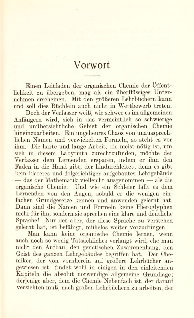 Vorwort Einen Leitfaden der organischen Chemie der Öffent- lichkeit zu übergeben, mag als ein überflüssiges Unter- nehmen erscheinen. Mit den größeren Lehrbüchern kami und soll dies Büchlein auch nicht in Wettbewerb treten. Doch der Verfasser weiß, wie schwer es im allgemeinen Anfängern wird, sich in das vermeintlich so schwierige und unübersichtliche Gebiet der organischen Chemie hineinzuarbeiten. Ein ungeheures Chaos von unaussprech- lichen Namen und verwickelten Formeln, so steht es vor ihm. Die harte und lange Arbeit, die meist nötig ist, um sich in diesem Labyrinth zurechtzufinden, möchte der Verfasser dem Lernenden ersparen, indem er ihm den Faden in die Hand gibt, der hindurchleitet; denn es gibt kein klareres und folgerichtiger aufgebautes Lehrgebäude — das der Mathematik vielleicht ausgenommen — als die organische Chemie. Und wie ein Schleier fällt es dem Lernenden von den Augen, sobald er die wenigen ein- fachen Grundgesetze kennen und anwenden gelernt hat. Dann sind die Namen und Formeln keine Hieroglyphen mehr für ihn, sondern sie sprechen eine klare und deutliche Sprache! Nur der aber, der diese Sprache zu verstehen gelernt hat, ist befähigt, mühelos weiter vorzudringen. Man kann keine organische Chemie lernen, wenn auch noch so wenig Tatsächliches verlangt wird, ehe man nicht den Aufbau, den genetischen Zusammenhang, den Geist des ganzen Lehrgebäudes begriffen hat. Der Che- miker, der von vornherein auf größere Lehrbücher an- gewiesen ist, findet wohl in einigen in den einleitenden Kapiteln die absolut notwendige allgemeine Grundlage; derjenige aber, dem die Chemie Nebenfach ist, der darauf verzichten muß, na(,“h großen Lehrbüchern zu arbeiten, der