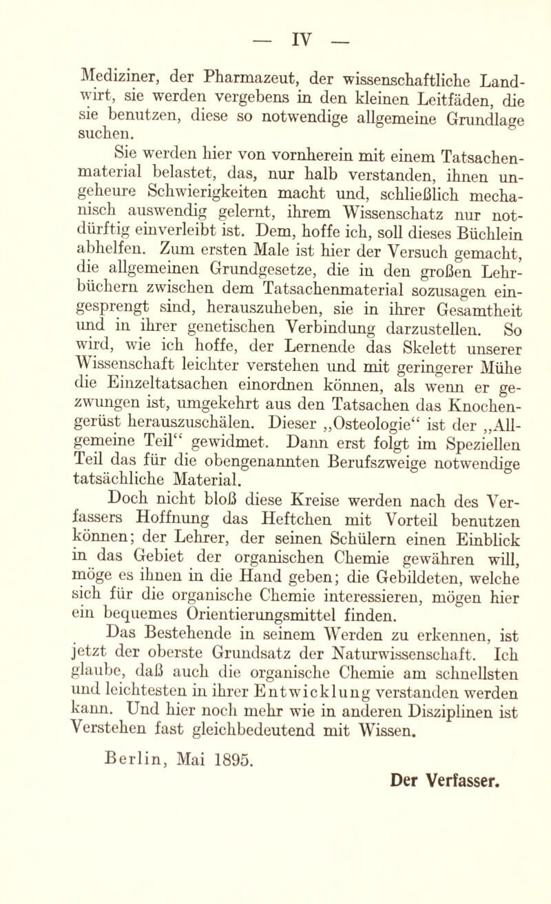 IVIediziner, der Pharmazeut, der wissenschaftliche Land- wirt, sie werden vergebens in den kleinen Leitfäden, die sie benutzen, diese so notwendige allgemeine Grundlage suchen. Sie werden hier von vornherein mit einem Tatsachen- material belastet, das, nur halb verstanden, ihnen un- geheure Schwierigkeiten macht und, schließlich mecha- nisch auswendig gelernt, ihrem Wissenschatz nur not- dürftig einverleibt ist. Dem, hoffe ich, soll dieses Büchlein abhelfeu. Zum ersten Male ist hier der Versuch gemacht, die allgemeinen Grundgesetze, die in den großen Lehr- büchern zwischen dem Tatsachenmaterial sozusagen ein- gesprengt sind, herauszuheben, sie in ihrer Gesamtheit und in ihrer genetischen Verbindung darzustellen. So wird, wie ich hoffe, der Lernende das Skelett unserer Wissenschaft leichter verstehen und mit geringerer Mühe die Eiiizeltatsachen einordnen kömien, als wemi er ge- zwungen ist, umgekehrt aus den Tatsachen das Knochen- gerüst herauszuschälen. Dieser „Osteologie“ ist der „All- gemeine Teil“ gewidmet. Dann erst folgt im Speziellen Teil das für die obengenannten Berufszweige notwendige tatsächliche Material. Doch nicht bloß diese Kreise werden nach des Ver- fassers Hoffnung das Heftchen mit Vorteil benutzen können; der Lehrer, der seinen Schülern einen Einblick in das Gebiet der organischen Chemie gewähren will, rnöge es ihnen in die Hand geben; die Gebildeten, welche sich für die organische Chemie interessieren, mögen hier ein bequemes Orientierungsmittel finden. Das Bestehende in seinem Werden zu erkennen, ist jetzt der oberste Grundsatz der Naturwissenschaft. Ich glaube, daß auch die organische Chemie am schnellsten und leichtesten in ihrer Entwicklung verstanden werden kaim. Und hier noch mehr wie in anderen Disziplinen ist Verstehen fast gleichbedeutend mit Wissen. Berlin, Mai 1895. Der Verfasser,
