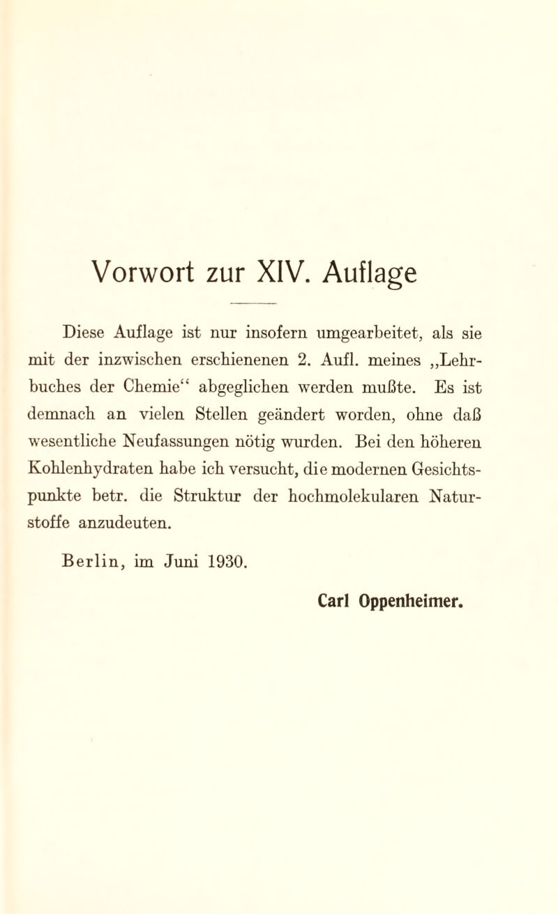 Vorwort zur XIV. Auflage Diese Auflage ist nur insofern umgearbeitet, als sie mit der inzwischen erschienenen 2. Aufl. meines „Lehr- buches der Chemie“ abgeglichen werden mußte. Es ist demnach an vielen Stellen geändert worden, ohne daß wesentliche Neufassungen nötig wurden. Bei den höheren Kohlenhydraten habe ich versucht, die modernen Gesichts- punkte betr. die Struktur der hochmolekularen Natur- stoffe anzudeuten. Berlin, im Juni 1930. Carl Oppenheimer.