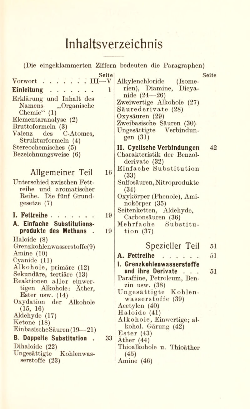 Inhaltsverzeichnis (Die eingeklammerten Ziffern bedeuten die Paragraphen) Seite Vorwort III—V Einleitung 1 Erklärung und Inhalt des Namens „Organische Chemie“ (1) Elementaranalyse (2) Bruttoformeln (3) Valenz des C-Atoraes, Strukturformeln (4) Stereochemisches (5) Bezeichnungsweise (6) Allgemeiner Teil ifi Unterschied zwischen Fett- reihe und aromatischer Reihe. Die fünf Grund- gesetze (7) I. Fettreihe 19 A. Einfache Substitutions- produkte des Methans . 19 Haloide (8) Grenzkohlenwasserstoffe(9) Amine (10) Cyanide (11) Alkohole, primäre (12) Sekundäre, tertiäre (13) Reaktionen aller einwer- tigen Alkohole: Äther, Ester usw. (14) Oxydation der Alkohole (15, 16) Aldehyde (17) Ketone (18) Einbasische Säuren (19-— 21) B. Doppelte Substitution . 33 Dihaloide (22) Ungesättigte Kohlenwas- serstoffe (23) Seite Alkylenchloridc (Isome- rien), Diamine, Dicya- nide (24—26) Zweiwertige Alkohole (27) Säurederivate (28) Oxysäuren (29) Zweibasische Säuren (30) Ungesättigte Verbindun- gen (31) II. Cyclische Verbindungen 42 Charakteristik der Benzol- derivate (32) Einfache Substitution (33) Sulfosäuren, Nitroprodukte (34) Oxykörpcr (Phenole), Ami- nokörpcr (35) Seitenketten, Aldehyde, Carbonsäuren (36) Mehrfache Substitu- tion (37) Spezieller Teil 5i A. Fettreihe 51 I. Grenzkohlenwasserstoffe und ihre Derivate ... 51 Paraffine, Petroleum, Ben- zin usw. (38) Ungesättigte Kohlen- wasserstoffe (39) Acetylen (40) Haloide (41) Alkohole, Einwertige; al- kohol. Gärung (42) Ester (43) Äther (44) Thioalkohole u. Thioäther (45) Amine (46)