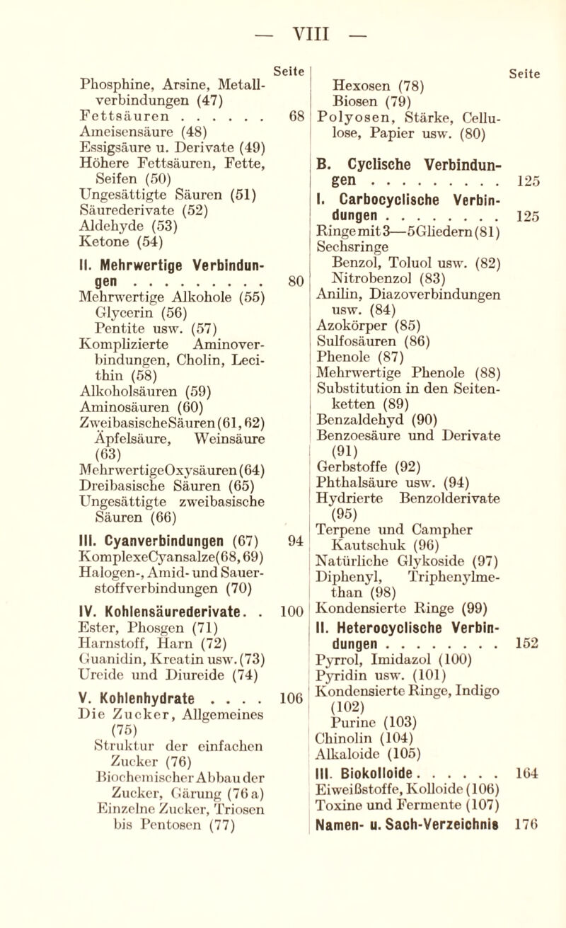 Seite Phosphine, Arsine, Metall- verbindungen (47) Fettsäuren 68 Ameisensäure (48) Essigsäure u. Derivate (49) Höhere Fettsäuren, Fette, Seifen (50) Ungesättigte Säuren (51) Säurederivate (52) Aldehyde (53) Ketone (54) II. Mehrwertige Verbindun- gen 80 Mehrwertige Alkohole (55) Glycerin (56) Pentite usw. (57) Komplizierte Aminover- bindungen, Cholin, Leci- thin (58) Alkoholsäuren (59) Aminosäuren (60) ZweibasischeSäuren(61,62) Äpfelsäure, Weinsäure (63) MehrwertigeOxysäuren (64) Dreibasische Säuren (65) Ungesättigte zweibasische Säuren (66) III. Cyanverbindungen (67) 94 KomplexeCyansalze(68,69) Halogen-, Amid- und Sauer- stoffverbindungen (70) IV. Kohlensäurederivate. . 100 Ester, Phosgen (71) Harnstoff, Harn (72) Guanidin, Kreatin usw.(73) Urcide und Diureide (74) V. Kohlenhydrate .... 106 Die Zucker, Allgemeines , ('75) Struktur der einfachen Zucker (76) Biochemischer Abbau der Zucker, Gärung (76a) Phnzelne Zucker, Triosen bis Pentosen (77) Seite Hexosen (78) Biosen (79) Polyosen, Stärke, Cellu- lose, Papier usw. (80) B. Cyclische Verbindun- gen 125 I. Carbocyclische Verbin- dungen 125 Ringe mit 3— 5Gliedern (81) Sechsringe Benzol, Toluol usw. (82) Nitrobenzol (83) Anilin, Diazoverbindungen usw. (84) Azokörper (85) Sulfosäuren (86) Phenole (87) Mehrwertige Phenole (88) Substitution in den Seiten- ketten (89) Benzaldehyd (90) Benzoesäure imd Derivate (91) Gerbstoffe (92) Phthalsäure usw. (94) Hydrierte Benzolderivate (95) Terpene und Campher Kautschuk (96) Natürliche Glykoside (97) Diphenyl, Triphenylme- than (98) Kondensierte Ringe (99) II. Heterocyclische Verbin- dungen 152 Pyrrol, Imidazol (100) PjTidin usw. (101) Kondensierte Ringe, Indigo (102) Purinc (103) Chinolin (104) Alkaloide (105) III. Biokolloide 164 Eiweißstoffe, Kolloide (106) Toxine und Fermente (107) Namen-u. Saoh-Verzeichnis 176