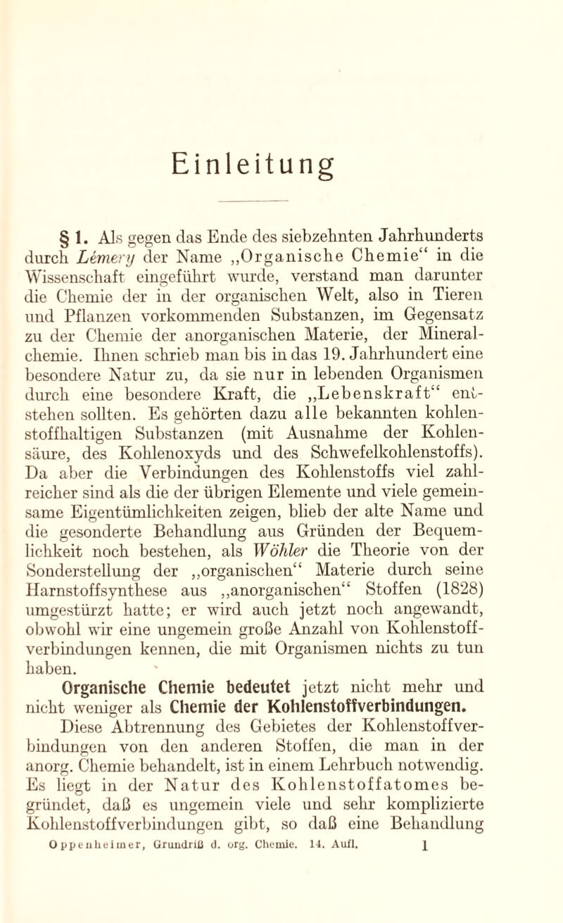 Einleitung § 1. Als gegen das Ende des siebzehnten Jahrhunderts durch Lemery der Name „Organische Chemie“ in die Wissenschaft eingeführt wurde, verstand man darunter die Chemie der in der organischen Welt, also in Tieren und Pflanzen vorkommenden Substanzen, im Gegensatz zu der Chemie der anorganischen Materie, der Mineral- chemie. Ihnen schrieb man bis in das 19. Jahrhundert eine besondere Natur zu, da sie nur in lebenden Organismen durch eine besondere Kraft, die ,,Lebenskraft“ ent- stehen sollten. Es gehörten dazu alle bekannten kohlen- stoffhaltigen Substanzen (mit Ausnahme der Kohlen- säure, des Kohlenoxyds und des Schwefelkohlenstoffs). Da aber die Verbindungen des Kohlenstoffs viel zahl- reicher sind als die der übrigen Elemente und viele gemein- same Eigentümlichkeiten zeigen, blieb der alte Name und die gesonderte Behandlung aus Gründen der Bequem- lichkeit noch bestehen, als Wähler die Theorie von der Sonderstellung der ,,organischen“ Materie durch seine Harnstoff Synthese aus ,,anorganischen“ Stoffen (1828) umgestürzt hatte; er wird auch jetzt noch angewandt, obwohl wir eine ungemein große Amzahl von Kohlenstoff- verbindungen kennen, die mit Organismen nichts zu tun haben. Organische Chemie bedeutet jetzt nicht melir und nicht weniger als Chemie der Kohlenstoffverbindungen. Diese Abtrennung des Gebietes der Kohlenstoff Ver- bindungen von den anderen Stoffen, die man in der anorg. Chemie behandelt, ist in einem Lehrbuch notwendig. Es liegt in der Natur des Kohlenstoffatomes be- gründet, daß es ungemein viele und sehr komplizierte Kohlenstoffverbindungen gibt, so daß eine Behandlung Oppenheimer, Grundriß d. org. Chemie. 14, Aufl. X