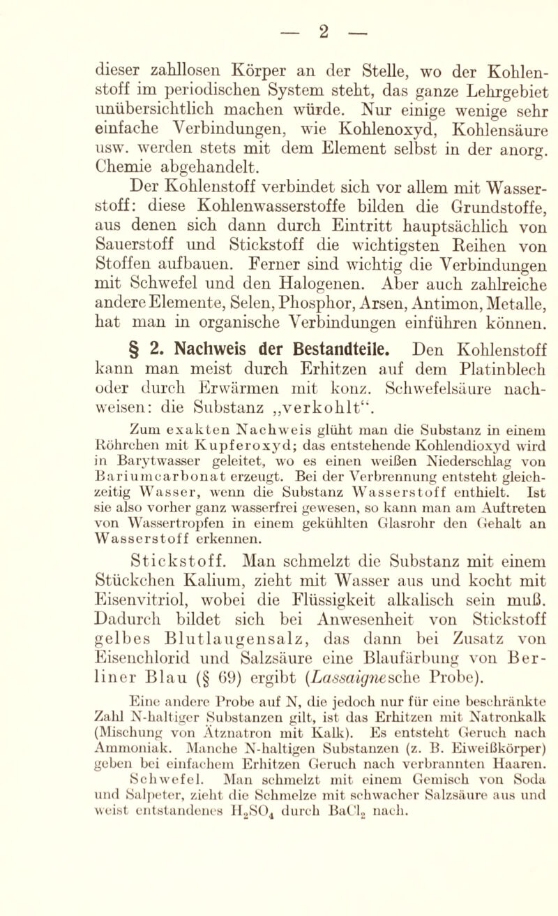 dieser zahllosen Körper an der Stelle, wo der Kohlen- stoff im periodischen System steht, das ganze Lehrgebiet unübersichtlich machen würde. Nur einige wenige sehr einfache Verbindungen, wie Kohlenoxyd, Kohlensäure usw. werden stets mit dem Element selbst in der anorg. Chemie abgehandelt. Der Kohlenstoff verbindet sich vor allem mit Wasser- stoff: diese Kohlenwasserstoffe bilden die Grundstoffe, aus denen sich dann durch Eintritt hauptsächlich von Sauerstoff imd Stickstoff die wichtigsten Reihen von Stoffen aufbauen. Ferner sind wichtig die Verbindungen mit Schwefel und den Halogenen. Aber auch zahlreiche andere Elemente, Selen, Phosphor, Arsen, .Antimon, Metalle, hat man in organische Verbindungen einführen können. § 2. Nachweis der Bestandteile. Den Kohlenstoff kann mau meist durch Erhitzen auf dem Platinblech oder durch Erwärmen mit konz. Schwefelsäure nach- weisen: die Substanz ,,verkohlt‘'. Zum exakten Nachweis glüht man die Substanz in einem Rührehen mit Kupferoxyd; das entstehende Kohlendioxj'd wird in Barytwasser geleitet, wo es einen weißen Niederschlag von Bariumearbonat erzeugt. Bei der Verbrennung entsteht gleich- zeitig Wasser, wenn die Substanz Wasserstoff enthielt. Ist sie also vorher ganz w'asserfrei gewesen, so kann man am Auftreten von Wassertropfen in einem gekühlten Glasrohr den Gehalt an Wasserstoff erkennen. Stickstoff. Mau schmelzt die Substanz mit einem Stückchen Kalium, zieht mit Wasser aus und kocht mit Eisenvitriol, wobei die Flüssigkeit alkalisch sein muß. Dadurch bildet sich bei Anweseulieit von Stickstoff gelbes Blut laugen salz, das dann bei Zusatz von Eisenchlorid und Salzsäure eine Blaufärbung von Ber- liner Blau (§ 69) ergibt {Lasmi(j7iesch.e Probe). Eine andere Brobe auf N, die jedoch nur für eine beschränkte Zahl N-haltigcr Substanzen gilt, ist das Erhitzen mit Natronkalk (Mischung von Ätznatron mit Kalk). Es entsteht Geruch nach Ammoniak. Manche N-haltigen Substanzen (z. B. Eiweißkörper) geben bei einfachem Erhitzen Geruch nach verbrannten Haaren. Schwefel. JMan schmelzt mit einem Gemisch von Soda und Saljieter, zieht die Schmelze mit schwacher Salzsäure aus und weist entstandenes H.2SO4 durch Bat'U nach.