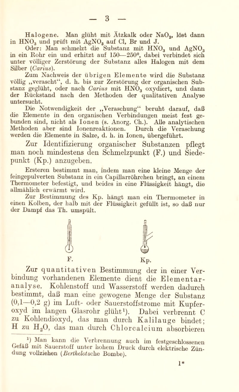 Halogene. Man glüht mit Ätzkalk oder NaOg, löst dann in HNO3 und prüft mit AgNOj auf CI, Br und J. Oder: Man schmelzt die Substanz mit HNO3 und AgNO, in ein Rohr ein und erhitzt auf 150—250®, dabei verbindet sich unter völliger Zerstörung der Substanz alles Halogen mit dem Silber (Carius). Zum Nachweis der übrigen Elemente wird die Substanz völhg „verascht“, d. h. bis zur Zerstörung der organischen Sub- stanz geglüht, oder nach Carius mit HNO3 oxydiert, und dann der Rückstand nach den Methoden der qualitativen Analyse untersucht. Die Notwendigkeit der ,,Veraschung“ beruht darauf, daß die Elemente in den organischen Verbindungen meist fest ge- bunden sind, nicht als Ionen (s. Anorg. Ch.). Alle analytischen Methoden aber sind lonenreaktionen. Durch die Veraschung werden die Elemente in Salze, d. h. in Ionen, übergeführt. Zur Identifizierung organischer Substanzen pflegt man noch mindestens den Schmelzpunkt (F.) imd Siede- punkt (Kp.) anzugeben. Ersteren bestimmt man, indem man eine kleine Menge der feingepulverten Substanz in ein CapiUarröhrchen bringt, an einem Thermometer befestigt, und beides in eine Flüssigkeit hängt, die allmählich erwärmt wird. Zur Bestimmung des Kp. hängt man ein Thermometer in einen Kolben, der halb mit der Flüssigkeit gefüllt ist, so daß nur der Dampf das Th. umspült. E. Kp. Zur quantitativeu Bestimmung der in einer Ver- bindung vorhandenen Elemente dient die Elementar- analyse. Kohlenstoff und Wasserstoff werden dadurch bestimmt, daß man eine gewogene Menge der Substanz (b,l—0,2 g) im Luft- oder Sauerstoffstrome mit Kupfer- oxyd^ im langen Glasrohr glüht ^). Dabei verbrennt C zu Kohlendioxyd, das man durch Kalilauge bindet; H zu HgO, das man durch Chlorcalcium absorbieren q Man kann die Verbrennung auch im festgeschlossenen Gefäß mit Sauerstoff unter hohem Druck durch elektrische Zün- dung vollziehen {Berthelotac\i& Bombe). 1*