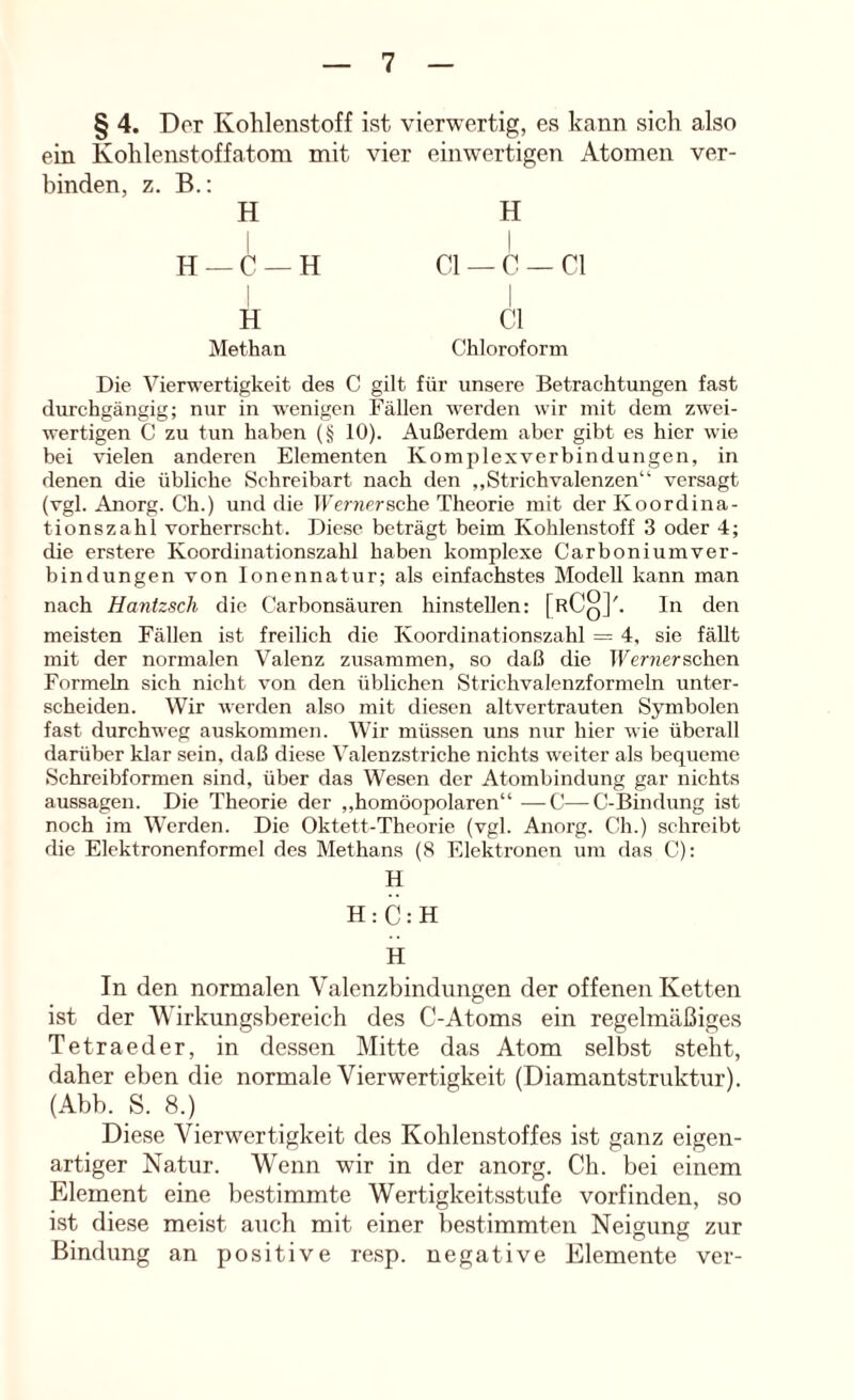 § 4. Der Kohlenstoff ist vierwertig, es kann sicli also ein Kohlenstoffatom mit vier einwertigen Atomen ver- binden, z. B.: H H 1 — C —H 1 CI — c — CI 1 H CI Methan Chloroform Die Vierwertigkeit des C gilt für unsere Betrachtungen fast durchgängig; nur in wenigen Fällen werden wir mit dem zwei- wertigen C zu tun haben (§ 10). Außerdem aber gibt es hier wie bei vielen anderen Elementen Komp lex verbin düngen, in denen die übliche Schreibart nach den ,,Strichvalenzen“ versagt (vgl. Anorg. Ch.) und die IFeniPrsche Theorie mit der Koordina- tionszahl vorherrscht. Diese beträgt beim Kohlenstoff 3 oder 4; die erstere Koordinationszahl haben komplexe Carboniumver- bindungen von lonennatur; als einfachstes Modell kann man nach Hanfzsch die Carbonsäuren hinstellen: [rCq]'. ln den meisten Fällen ist freilich die Koordinationszahl = 4, sie fällt mit der normalen Valenz zusammen, so daß die TFenierschen Formeln sich nicht von den üblichen Strichvalenzformeln unter- scheiden. Wir werden also mit diesen altvertrauten Symbolen fast durchweg auskommen. Wir müssen uns nur hier wie überall darüber klar sein, daß diese Valenzstriche nichts weiter als bequeme Schrcibformen sind, über das Wesen der Atombindung gar nichts aussagen. Die Theorie der „homöopolaren“ —C—C-Bindung ist noch im Werden. Die Oktett-Theorie (vgl. Anorg. Ch.) schreibt die Elektronenformel des Methans (8 Elektronen um das C): H H:C:H H In den normalen Valenzbindungen der offenen Ketten ist der Wirkungsbereich des C-Atoms ein regelmäßiges Tetraeder, in dessen Mitte das Atom selbst steht, daher eben die normale Vierwertigkeit (Diamantstruktnr). (Abb. S. 8.) Diese Vierwertigkeit des Kohlenstoffes ist ganz eigen- artiger Natur. Wenn wir in der anorg. Ch. bei einem Element eine bestimmte Wertigkeitsstufe vorfinden, so ist diese meist auch mit einer bestimmten Neigung zur Bindung an positive resp. negative Elemente ver-