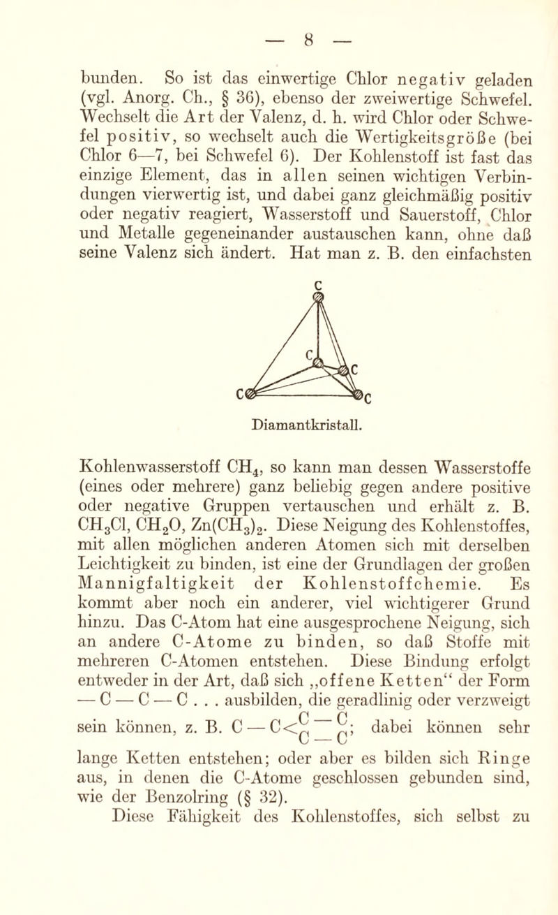 bimden. So ist das einwertige Chlor negativ geladen (vgl. Anorg. Ch., § 36), ebenso der zweiwertige Schwefel. Wechselt die Art der Valenz, d. h. wird Chlor oder Schwe- fel positiv, so wechselt auch die Wertigkeitsgröße (bei Chlor 6—7, bei Schwefel 6). Der Kohlenstoff ist fast das einzige Element, das in allen seinen wichtigen Verbin- dungen vierwertig ist, und dabei ganz gleichmäßig positiv oder negativ reagiert, Wasserstoff und Sauerstoff, Chlor und Metalle gegeneinander austauschen kann, ohne daß seine Valenz sich ändert. Hat man z. B. den einfachsten Diamantkristall. Kohlenwasserstoff CH4, so kann man dessen Wasserstoffe (eines oder mehrere) ganz beliebig gegen andere positive oder negative Gruppen vertauschen und erhält z. B. CH3CI, CHgO, Zn(CH3)2. Diese Neigung des Kohlenstoffes, mit allen möglichen anderen Atomen sich mit derselben Leichtigkeit zu binden, ist eine der Grundlagen der großen Mannigfaltigkeit der Kohlenstoffchemie. Es kommt aber noch ein anderer, viel wuchtigerer Grund hinzu. Das C-Atom hat eine ausgesprochene Neigung, sich an andere C-Atome zu binden, so daß Stoffe mit mehreren C-Atomen entstehen. Diese Bindung erfolgt entweder in der Art, daß sich ,,offene Ketten“ der Form — C — C — C . . . ausbilden, die geradlinig oder verzweigt sein können, z. B. C — C ^; dabei vy — Vv kömien sehr lange Ketten entstehen; oder aber es bilden sich Kinge aus, in denen die C-Atome geschlossen gebunden sind, wie der Benzolring (§ 32). Diese Fähigkeit des Kohlenstoffes, sich selbst zu