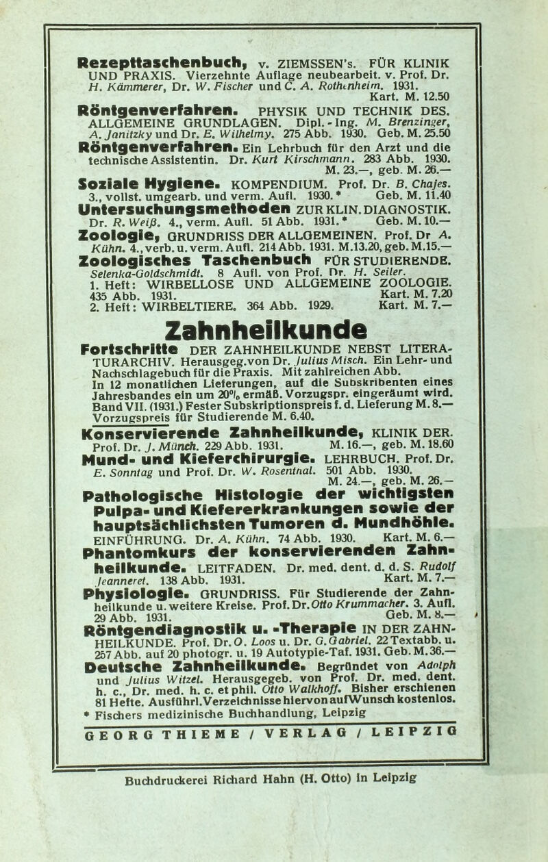 UND PRAXIS. Vierzehnte Auflage neubearbeit, v. Prof. Dr. H. Kämmerer, Dr. W. Fischer und C. A. Rothcnheim. 1931. Kart. M. 12.50 Röntgenverfahren. physik und Technik des. ALLGEMEINE GRUNDLAGEN. Dipl.-Ing. M. Brenzinger, A. Janitzky und Tür. E. Wilhelmy. 275 Abb. 1930. Geb. M. 25.50 Röntgenverfahren. Ein Lehrbudi fOr den Arzt und die technische Assistentin. Dt. Kurt Kirschmann. 283 Abb. 1930. M. 23.-, geb. M.26.— Soziale Hygiene. KOMPENDIUM. Prof. Dr. B. Chajes. 3., vollst. umgearb. und verm. Aufl. 1930. * Geb. M. 11.40 Untersuchungsmelhoden zur klin. Diagnostik. Dr. R. Weiß. 4., verm. Aufl. 51 Abb. 1931. • Geb. M. 10.— Zoologie. Grundriss der allgemeinen. Prof. Dr a. Kühn. 4.,verb.u. verm. Aufl. 214 Abb. 1931. M.13.20,geb.M.15.— Zoologisches Taschenbuch für studierende. Selenka-Goldschmidt. 8 Aufl. von Prof. Dr. H. Seiler. I. Heft: wirbellose UND ALLGEMEINE ZOOLOGIE. 435 Abb. 1931. Kart. M. 7.20 2. Heft: WIRBELTIERE. 364 Abb. 1929. Kart. M. 7.- Zahnheilkunde Forlschrllle der zahnheilkunde nebst litera- TURARCHIV. Herausgeg.von Dr. Ju/iusMisc/i. Ein Lehr-und Nachschlagebuch für die Praxis. Mit zahlreichen Abb. In 12 monatlichen Lieferungen, auf die Subskribenten eines Jahresbandes ein um 20X ermäß. Vorzugspr. eingeräumt wird. Band VII. (1931.) Fester Subskriptionspreis f. d. Lieferung M. 8,— Vorzugspreis für Studierende M. 6.40. Konservierende Zahnheilkunde, klinik der. Prof. Dr. J. Münch. 229 Abb. 1931. M. 16.—, geb. M. 18.60 Mund- und Kieferchirurgie, lehrbuch. Prof.Dr. E. Sonntag und Prof. Dr. IV. Rosentnal. 501 Abb. 1930. M. 24.—, geb. M. 26.- Palhologlsche Histologie der wichtigsten Pulpa- und Kiefererkrankungen sowie der hauptsächlichsten Tumoren d. Mundhöhle. EINFÜHRUNG. Dr. A. Kühn. 74 Abb. 1930. Kart. M. 6.— Phantomkurs der konservierenden Zahn- heilkunde. LEITFADEN. Dr. med. dent. d. d. S. Rudolf leanneret. 138 Abb. 1931. Kart. M. 7.- Physlologle. Grundriss. Für studierende der Zahn- heilkunde u. weitere Kreise. Prof. Dt.Otto Krummacher. 3. Aufl. 29 Abb. 1931. Geb. M. 8.— » Röntgendiagnostik u. -Therapie in der zahn- heilkunde. Prof. Dr. O. Loos u. Dr. G.Oabriel. 22Textabb. u. 257 Abb. auf 20 photogr. u. 19 Autotypie-Taf. 1931. Geb. M.36.— Deutsche Zahnheilkunde. Begründet von Adolph und Julius Witzei. Herausgegeb. von Prof. Dr. med. dent. h c., Dr. med. h. c. et phll. Otto WalkhofJ. Bisher erschienen 81 Hefte. Ausführl.VerzelchnlssehiervonaufWunsch kostenlos. • Fisdiers medizinische Buchhandlung, Leipzig GEORG THIEME / VERLAG / LEIPZIG