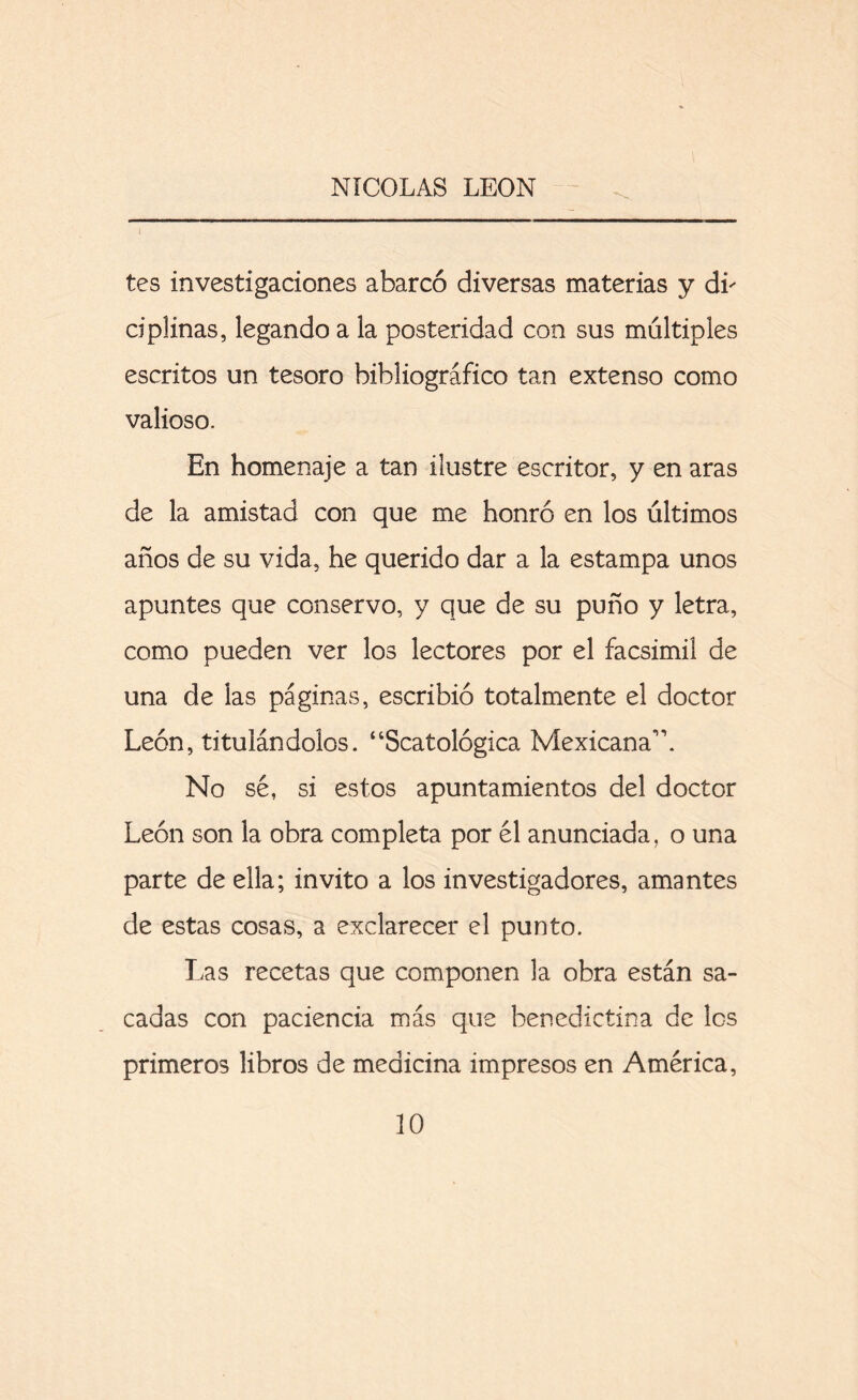 A tes investigaciones abarcó diversas materias y di' ciplinas, legando a la posteridad con sus múltiples escritos un tesoro bibliográfico tan extenso como valioso. En homenaje a tan ilustre escritor, y en aras de la amistad con que me honró en los últimos años de su vida, he querido dar a la estampa unos apuntes que conservo, y que de su puño y letra, como pueden ver los lectores por el facsímil de una de las páginas, escribió totalmente el doctor León, titulándolos. “Scatológica Mexicana1 \ No sé, si estos apuntamientos del doctor León son la obra completa por él anunciada, o una parte de ella; invito a los investigadores, amantes de estas cosas, a exclarecer el punto. Las recetas que componen la obra están sa- cadas con paciencia más que benedictina de les primeros libros de medicina impresos en América,