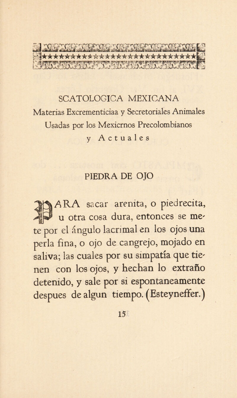 Materias Excrementiciaa y Secretoriales Animales Usadas por los Mexicrnos Precolombianos y Actuales PIEDRA DE OJO *|j3|ARA sacar arenita, o piedrecita, JlkP u otra cosa dura, entonces se me' te por el ángulo lacrimal en los ojos una perla fina, o ojo de cangrejo, mojado en saliva; las cuales por su simpatía que tie' nen con los ojos, y hechan lo extraño detenido, y sale por si espontáneamente después de algún tiempo. (Esteyneffer.)
