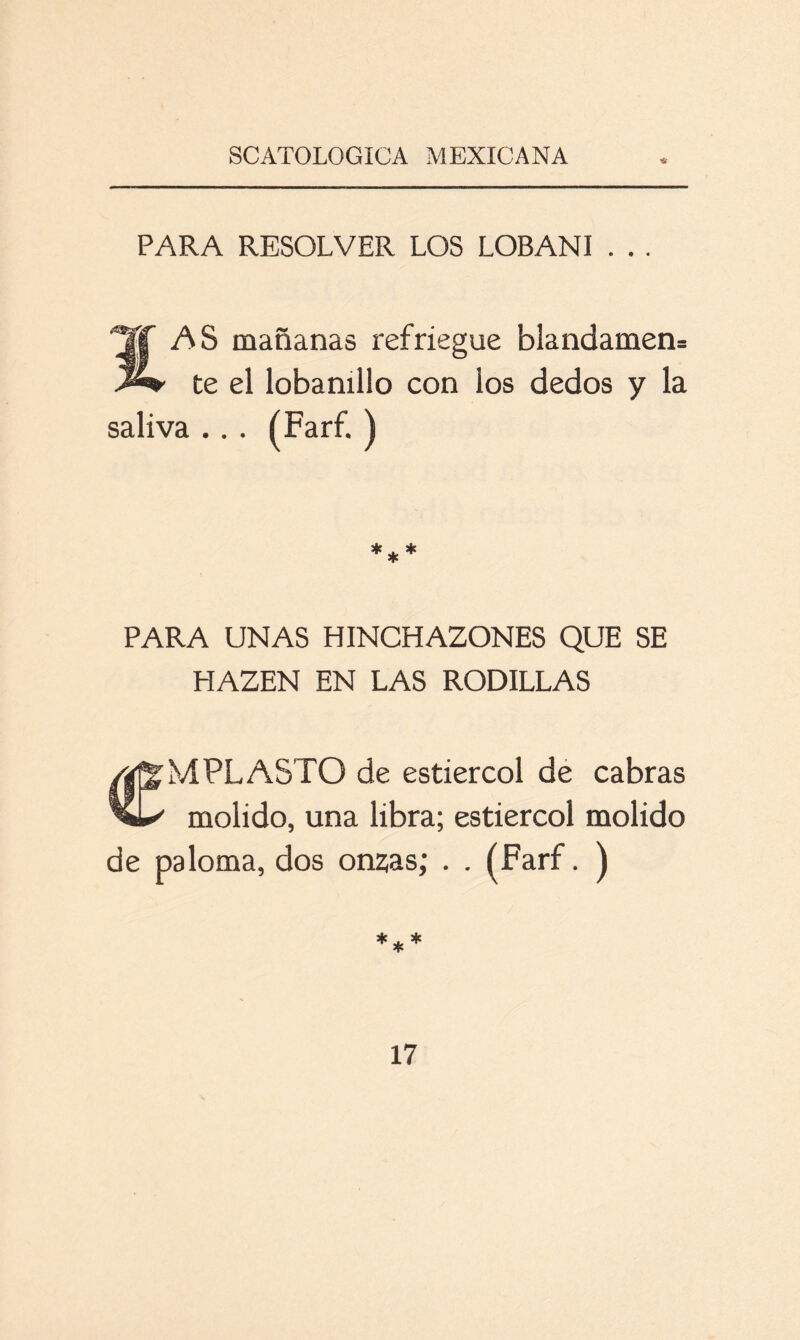 ’Ü PARA RESOLVER LOS LOBANI . . . AS mañanas refriegue blandamen= te el lobanillo con los dedos y la saliva ... (Farf. ) *** PARA UNAS HINCHAZONES QUE SE HAZEN EN LAS RODILLAS MPLASTO de estiércol de cabras molido, una libra; estiércol molido de paloma, dos onzas; . . (Farf. ) ***