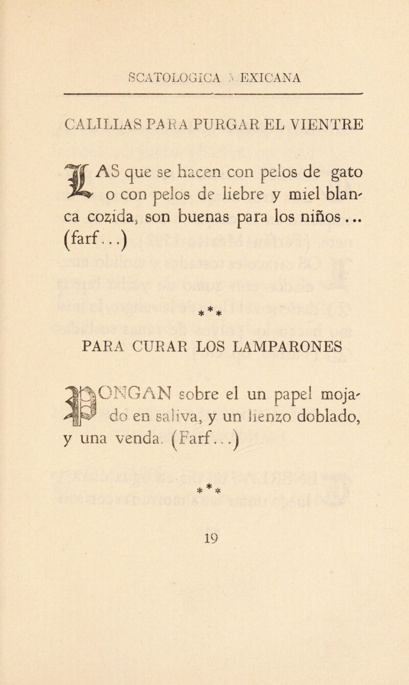 CALILLAS PARA PURGAR EL VIENTRE TT AS que se hacen con pelos de gato o con pelos de liebre y miel blan- ca cocida, son buenas para los niños ... (farf,..) PARA CURAR LOS LAMPARONES 3p|ONGAN sobre el un papel moja' >^¡P do en saliva, y un lienzo doblado, y una venda. (Farf...)