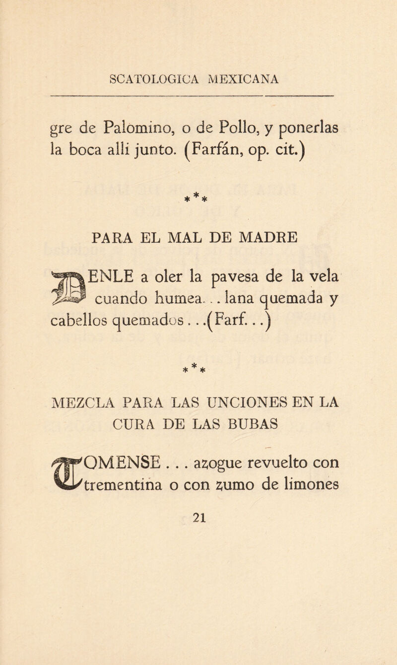 gre de Palomino, o de Pollo, y ponerlas la boca allí junto. (Farfán, op. cit.) PARA EL MAL DE MADRE ENLE a oler la pavesa de la vela cuando humea... lana quemada y cabellos quemados .. .ÍFarf...) MEZCLA PARA LAS UNCIONES EN LA CURA DE LAS BUBAS ¡ff^QMENSE # .. azogue revuelto con ’CUtrementina o con zumo de limones
